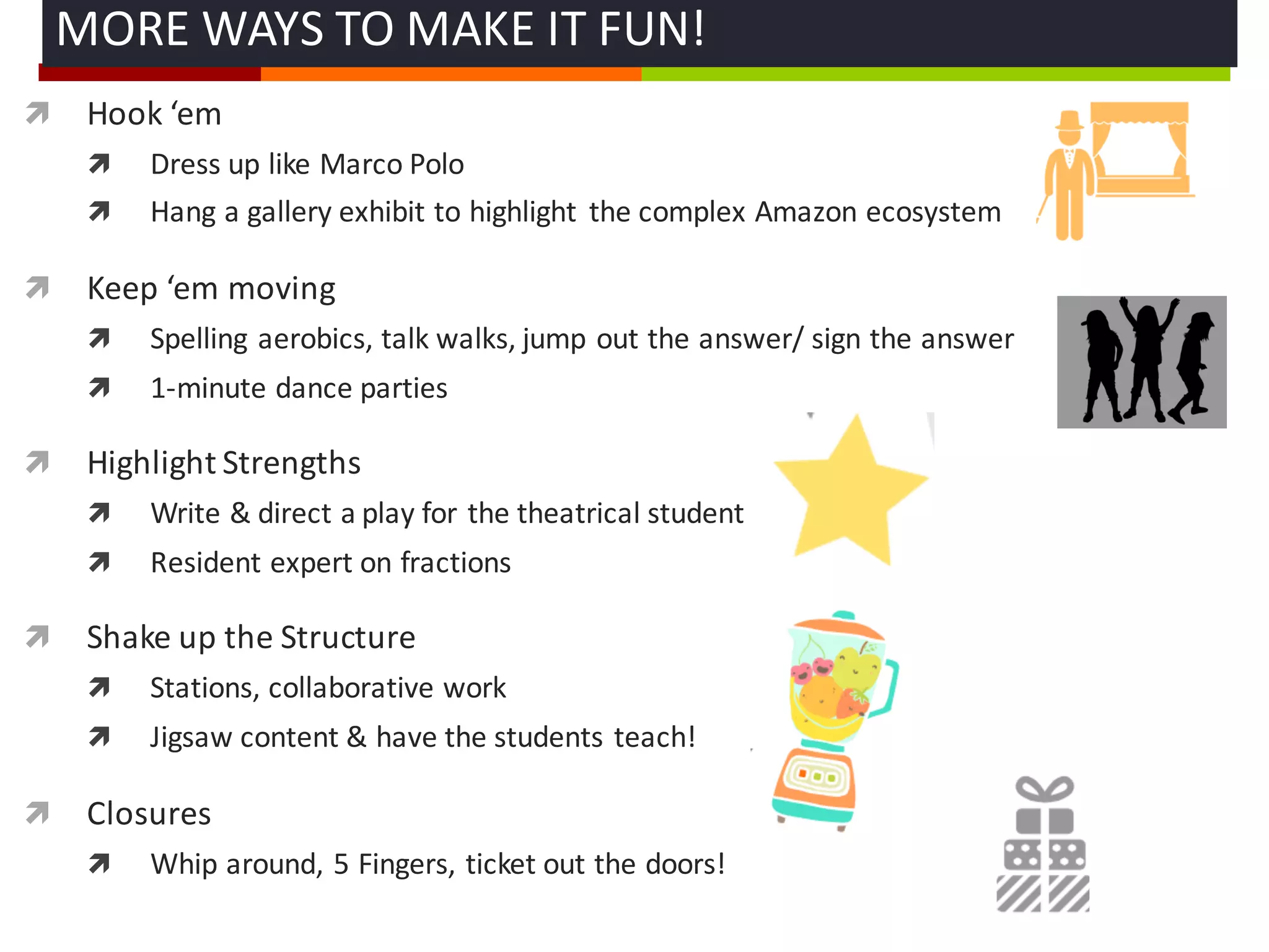 ì Hook	
  ‘em
ì Dress	
  up	
  like	
  Marco	
  Polo
ì Hang	
  a	
  gallery	
  exhibit	
  to	
  highlight	
   the	
  complex	
  Amazon	
  ecosystem
ì Keep	
  ‘em moving
ì Spelling	
  aerobics,	
  talk	
  walks,	
  jump	
  out	
  the	
  answer/	
  sign	
  the	
  answer
ì 1-­‐minute	
  dance	
  parties	
  
ì Highlight	
  Strengths	
  
ì Write	
  &	
  direct	
  a	
  play	
  for	
  the	
  theatrical	
  student
ì Resident	
  expert	
  on	
  fractions	
  
ì Shake	
  up	
  the	
  Structure
ì Stations,	
  collaborative	
  work
ì Jigsaw	
  content	
  &	
  have	
  the	
  students	
  teach!
ì Closures	
  
ì Whip	
  around,	
  5	
  Fingers,	
  ticket	
  out	
  the	
  doors!
MORE	
  WAYS	
  TO	
  MAKE	
  IT	
  FUN!	
  
 