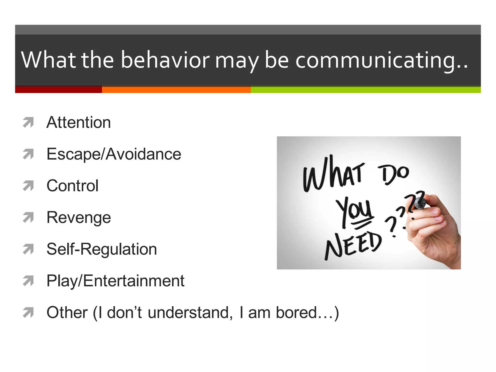 What  the  behavior  may  be  communicating..
ì Attention
ì Escape/Avoidance
ì Control
ì Revenge
ì Self-­Regulation
ì Play/Entertainment
ì Other  (I  don’t  understand,  I  am  bored…)
 
