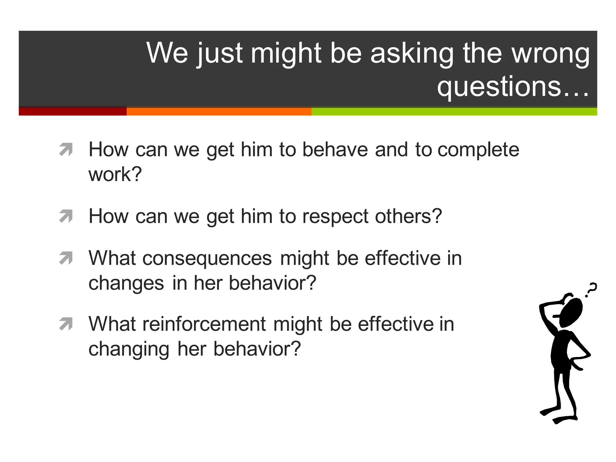 We  just  might  be  asking  the  wrong  
questions…
ì How  can  we  get  him  to  behave  and  to  complete  
work?
ì How  can  we  get  him  to  respect  others?
ì What  consequences  might  be  effective  in  
changes  in  her  behavior?
ì What  reinforcement  might  be  effective  in  
changing  her  behavior?
 
