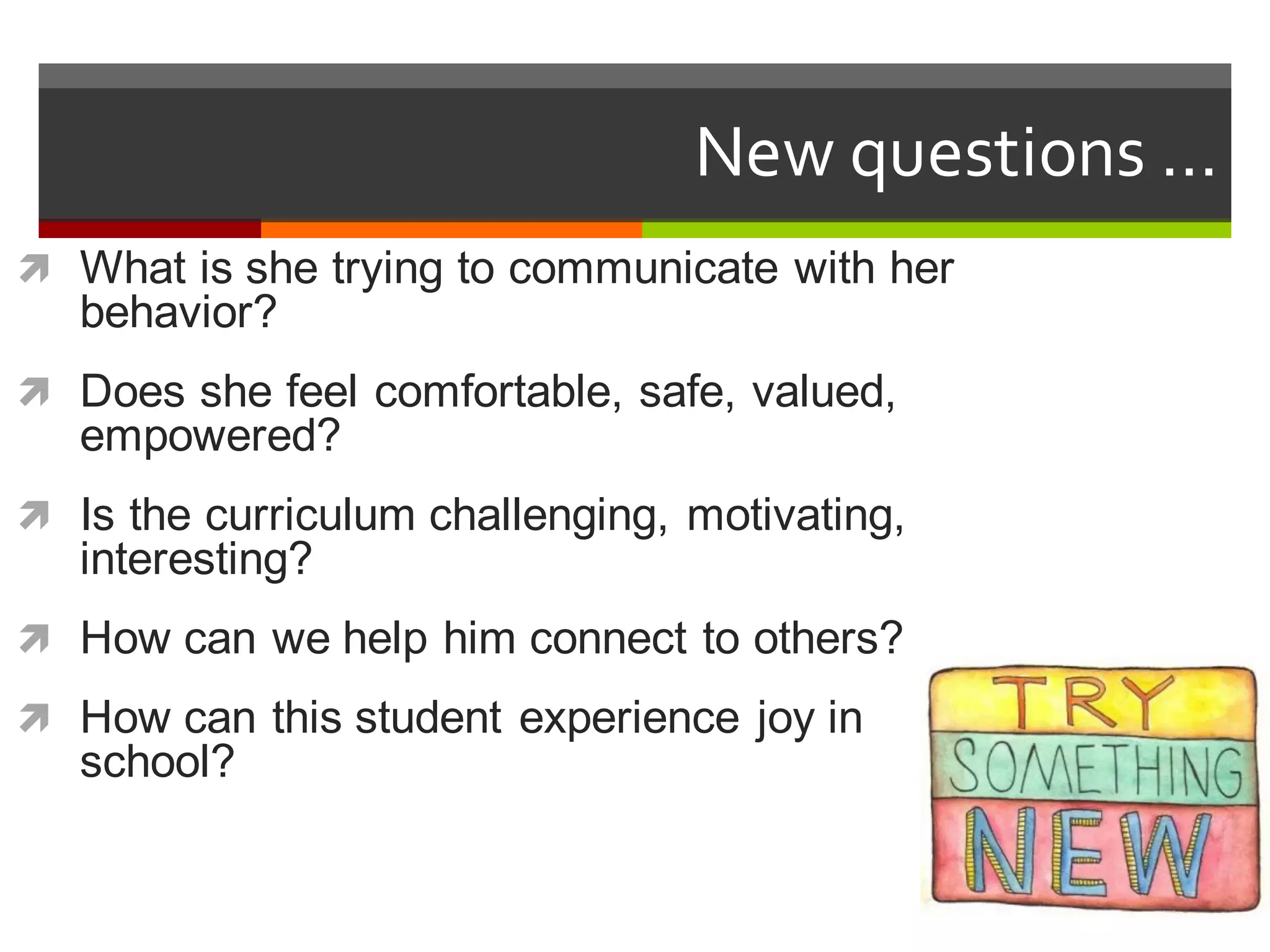 ì What  is  she  trying  to  communicate  with  her  
behavior?
ì Does  she  feel  comfortable,  safe,  valued,  
empowered?
ì Is  the  curriculum  challenging,  motivating,  
interesting?
ì How  can  we  help  him  connect  to  others?
ì How  can  this  student  experience  joy  in  
school?
New  questions  …
 