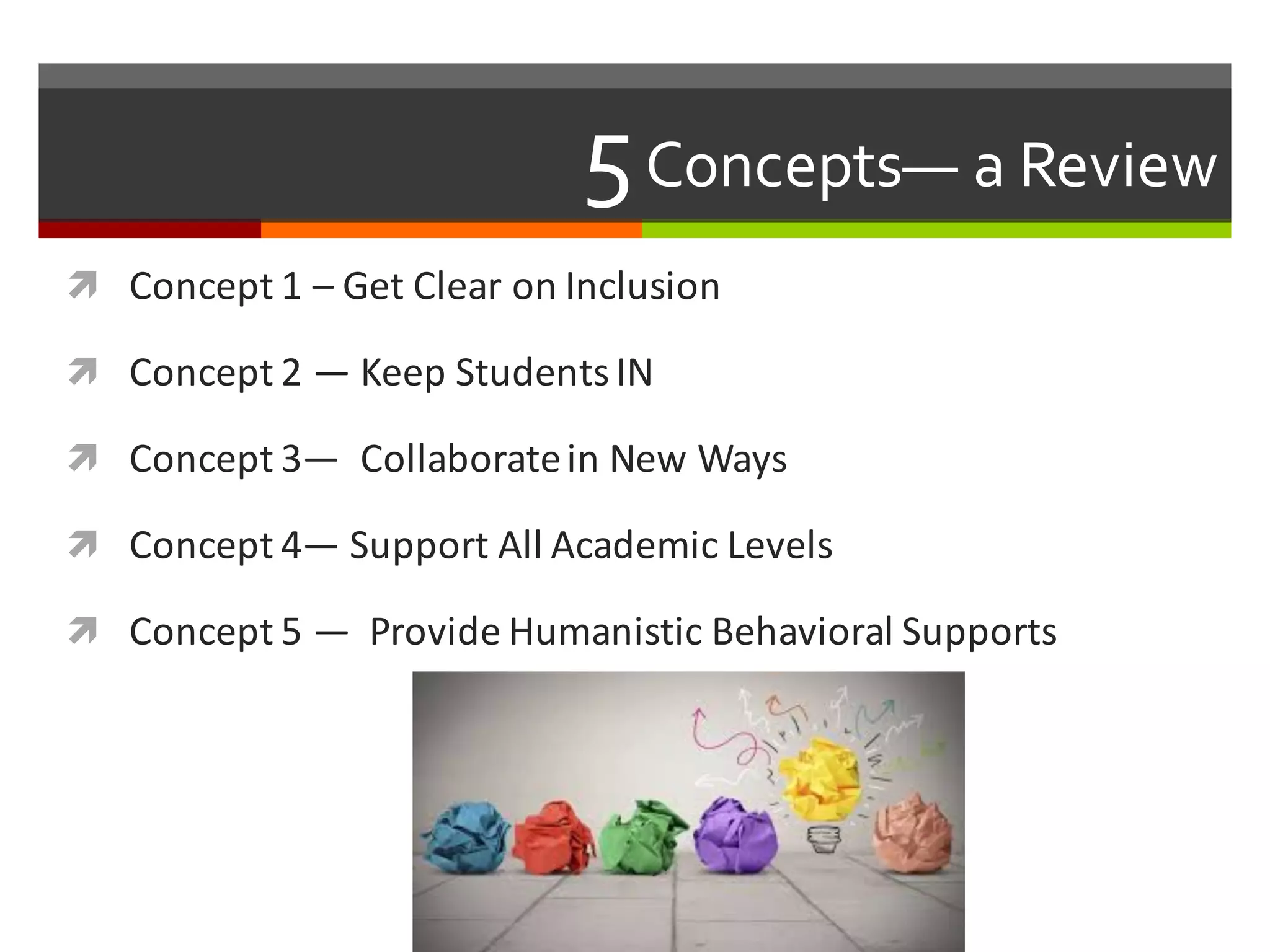 5Concepts— a  Review  
ì Concept	
  1	
  – Get	
  Clear	
  on	
  Inclusion
ì Concept	
  2	
  — Keep	
  Students	
  IN
ì Concept	
  3— Collaborate	
  in	
  New	
  Ways
ì Concept	
  4— Support	
  All	
  Academic	
  Levels	
  
ì Concept	
  5	
  — Provide	
  Humanistic	
  Behavioral	
  Supports
 