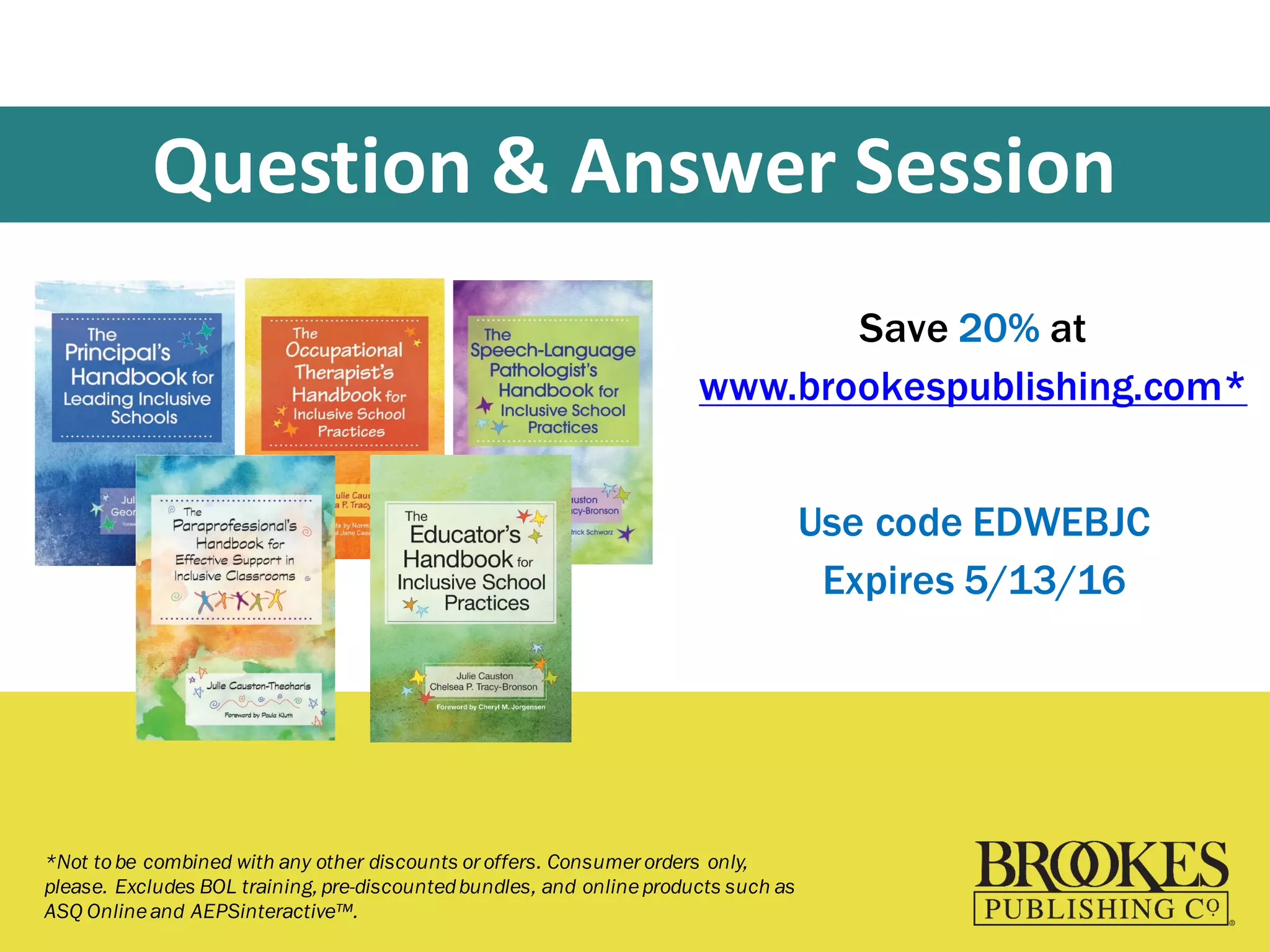Question	
  &	
  Answer	
  Session
Save 20% at
www.brookespublishing.com*
Use code EDWEBJC
Expires 5/13/16
*Not tobe combined with any other discounts or offers. Consumer orders only,
please. Excludes BOL training, pre-discountedbundles, and onlineproducts such as
ASQ Onlineand AEPSinteractive™.
 
