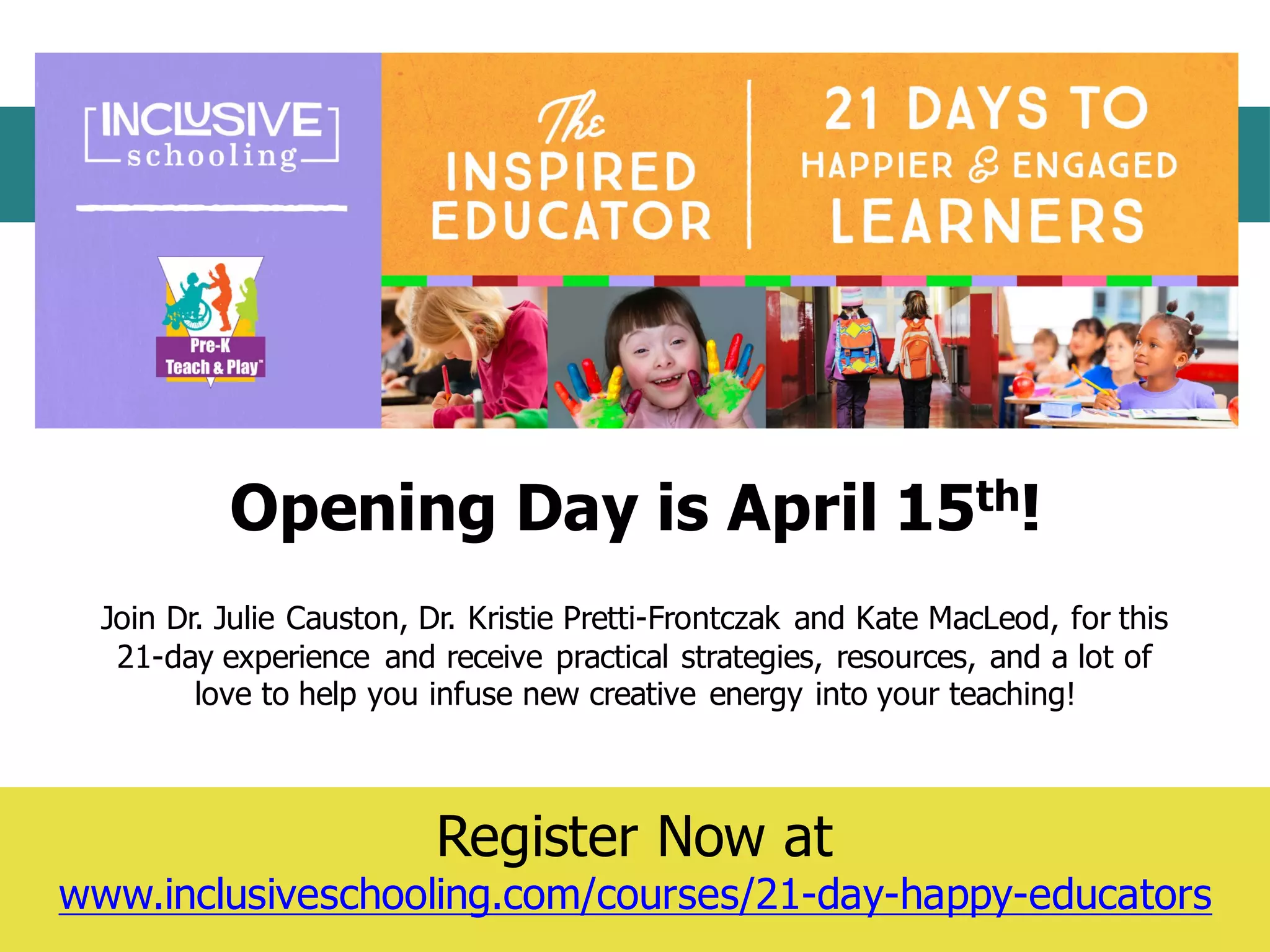 Question	
  &	
  Answer	
  Session
Register  Now  at
www.inclusiveschooling.com/courses/21-­day-­happy-­educators
Join  Dr.  Julie  Causton,  Dr.  Kristie  Pretti-­Frontczak  and  Kate  MacLeod,  for  this  
21-­day  experience   and  receive  practical  strategies,  resources,  and  a  lot  of  
love  to  help  you  infuse  new  creative  energy  into  your  teaching!
Opening  Day  is  April  15th!  
 