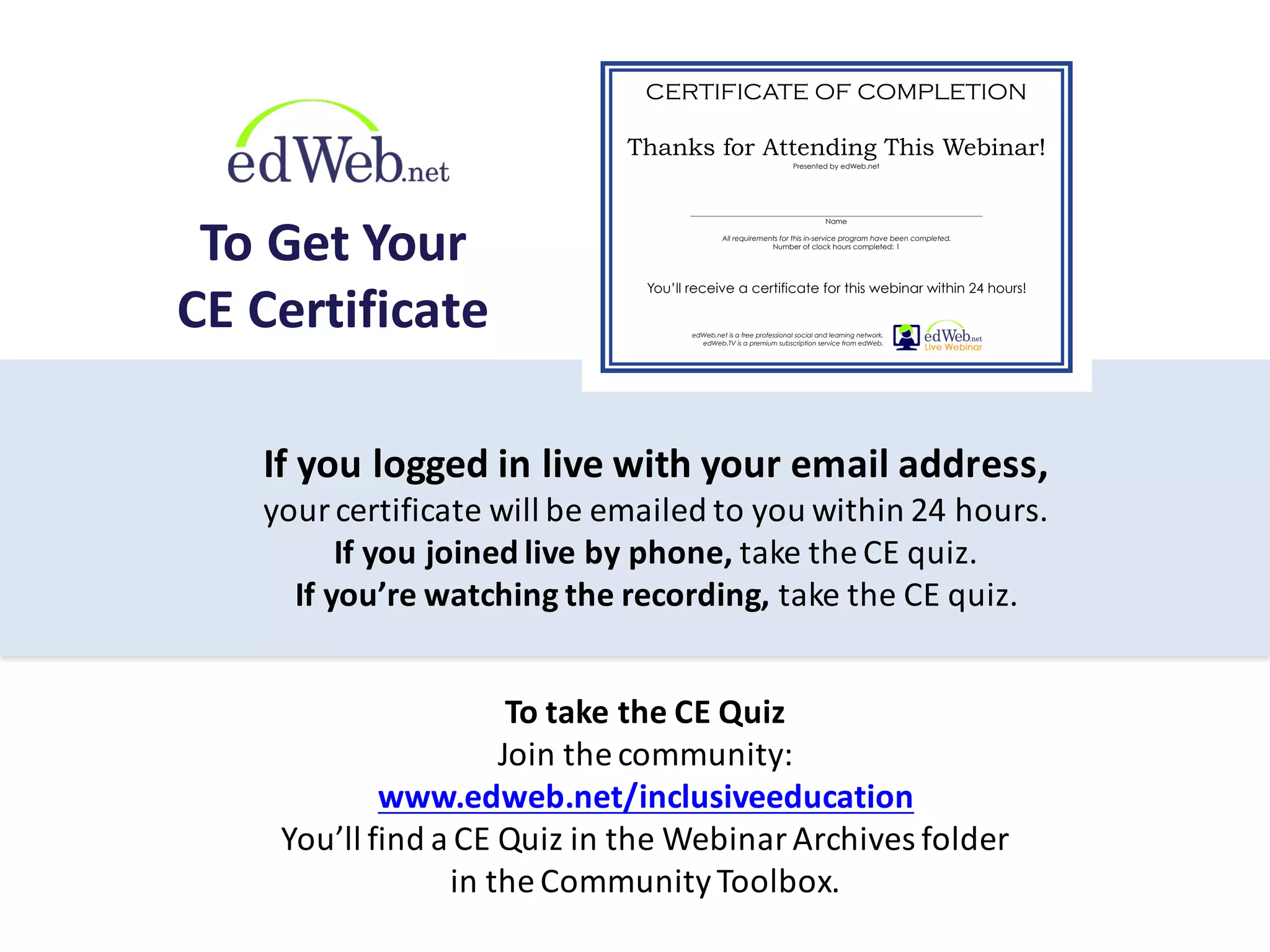 If	
  you	
  logged	
  in	
  live	
  with	
  your	
  email	
  address,	
  
your	
  certificate	
  will	
  be	
  emailed	
  to	
  you	
  within	
  24	
  hours.
If	
  you	
  joined	
  live	
  by	
  phone,	
  take	
  the	
  CE	
  quiz.
If	
  you’re	
  watching	
  the	
  recording,	
  take	
  the	
  CE	
  quiz.
To	
  take	
  the	
  CE	
  Quiz
Join	
  the	
  community:
www.edweb.net/inclusiveeducation
You’ll	
  find	
  a	
  CE	
  Quiz	
  in	
  the	
  Webinar	
  Archives	
  folder	
  
in	
  the	
  Community	
  Toolbox.
To	
  Get	
  Your
CE	
  Certificate
Thanks for Attending This Webinar!
Presented by edWeb.net
___________________________________________________________________________
Name
All requirements for this in-service program have been completed.
Number of clock hours completed: 1
CERTIFICATE OF COMPLETION
You’ll receive a certificate for this webinar within 24 hours!
edWeb.net is a free professional social and learning network.
edWeb.TV is a premium subscription service from edWeb.
 
