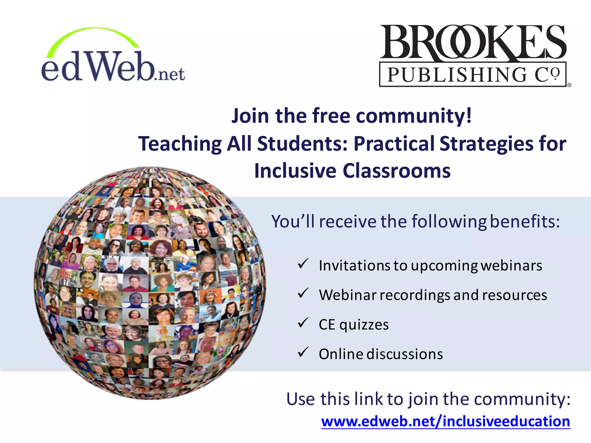 Join	
  the	
  free	
  community!
Teaching	
  All	
  Students:	
  Practical	
  Strategies	
  for	
  
Inclusive	
  Classrooms
ü Invitations	
  to	
  upcoming	
  webinars
ü Webinar	
  recordings	
  and	
  resources
ü CE	
  quizzes
ü Online	
  discussions
Use	
  this	
  link	
  to	
  join	
  the	
  community:
www.edweb.net/inclusiveeducation
You’ll	
  receive	
  the	
  following	
  benefits:
 