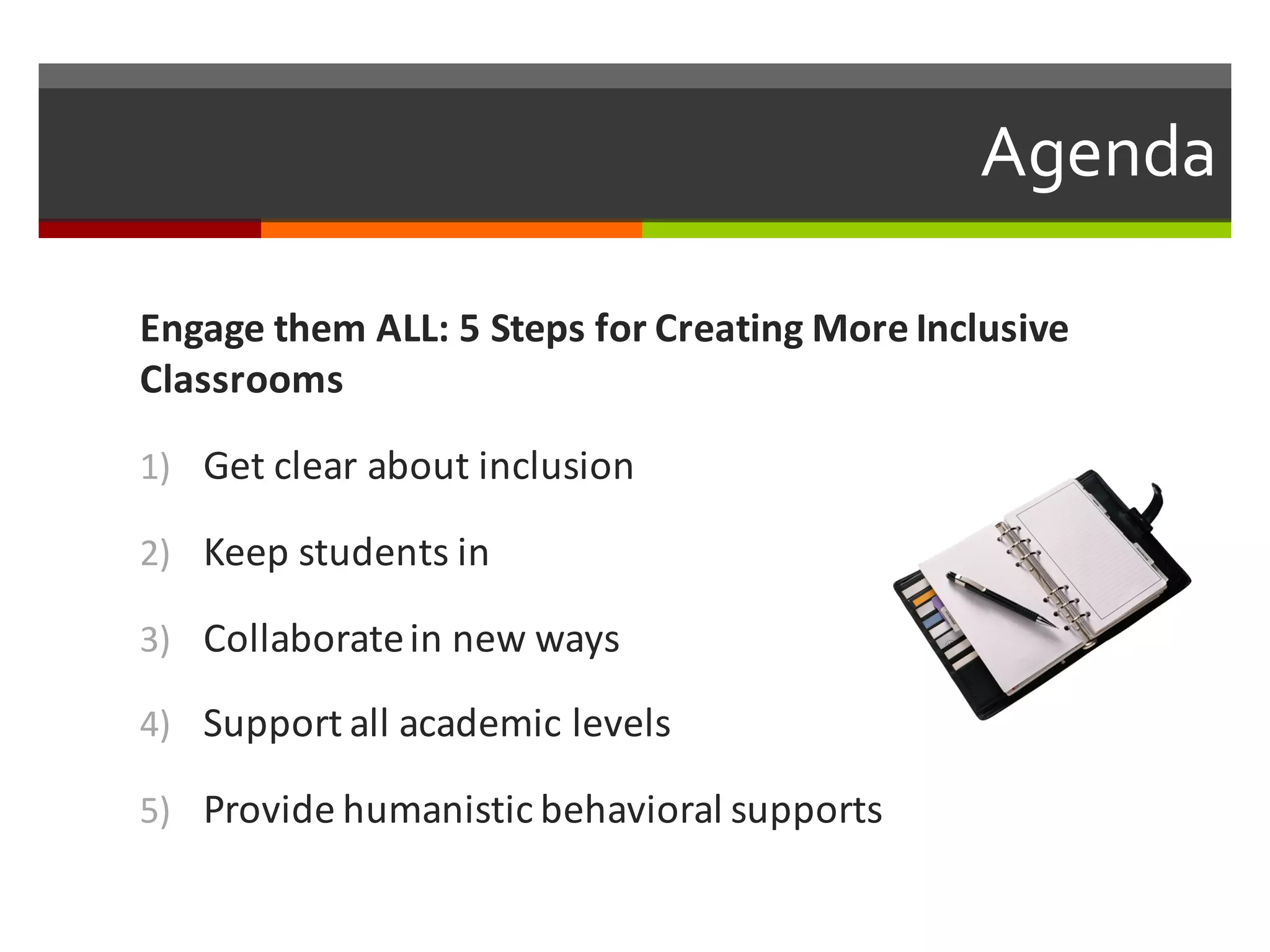 Agenda  
Engage	
  them	
  ALL:	
  5	
  Steps	
  for	
  Creating	
  More	
  Inclusive	
  
Classrooms	
  
1) Get	
  clear	
  about	
  inclusion
2) Keep	
  students	
  in
3) Collaborate	
  in	
  new	
  ways
4) Support	
  all	
  academic	
  levels
5) Provide	
  humanistic	
  behavioral	
  supports
 
