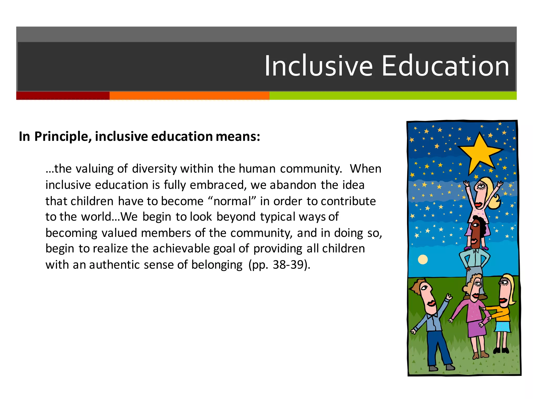 Inclusive  Education
In	
  Principle,	
  inclusive	
  education	
  means:
…the	
  valuing	
  of	
  diversity	
  within	
  the	
  human	
  community.	
  	
  When	
  
inclusive	
  education	
  is	
  fully	
  embraced,	
  we	
  abandon	
  the	
  idea	
  
that	
  children	
  have	
  to	
  become	
  “normal”	
  in	
  order	
  to	
  contribute	
  
to	
  the	
  world…We	
  begin	
  to	
  look	
  beyond	
  typical	
  ways	
  of	
  
becoming	
  valued	
  members	
  of	
  the	
  community,	
  and	
  in	
  doing	
  so,	
  
begin	
  to	
  realize	
  the	
  achievable	
  goal	
  of	
  providing	
  all	
  children	
  
with	
  an	
  authentic	
  sense	
  of	
  belonging	
   (pp.	
  38-­‐39).	
  
 