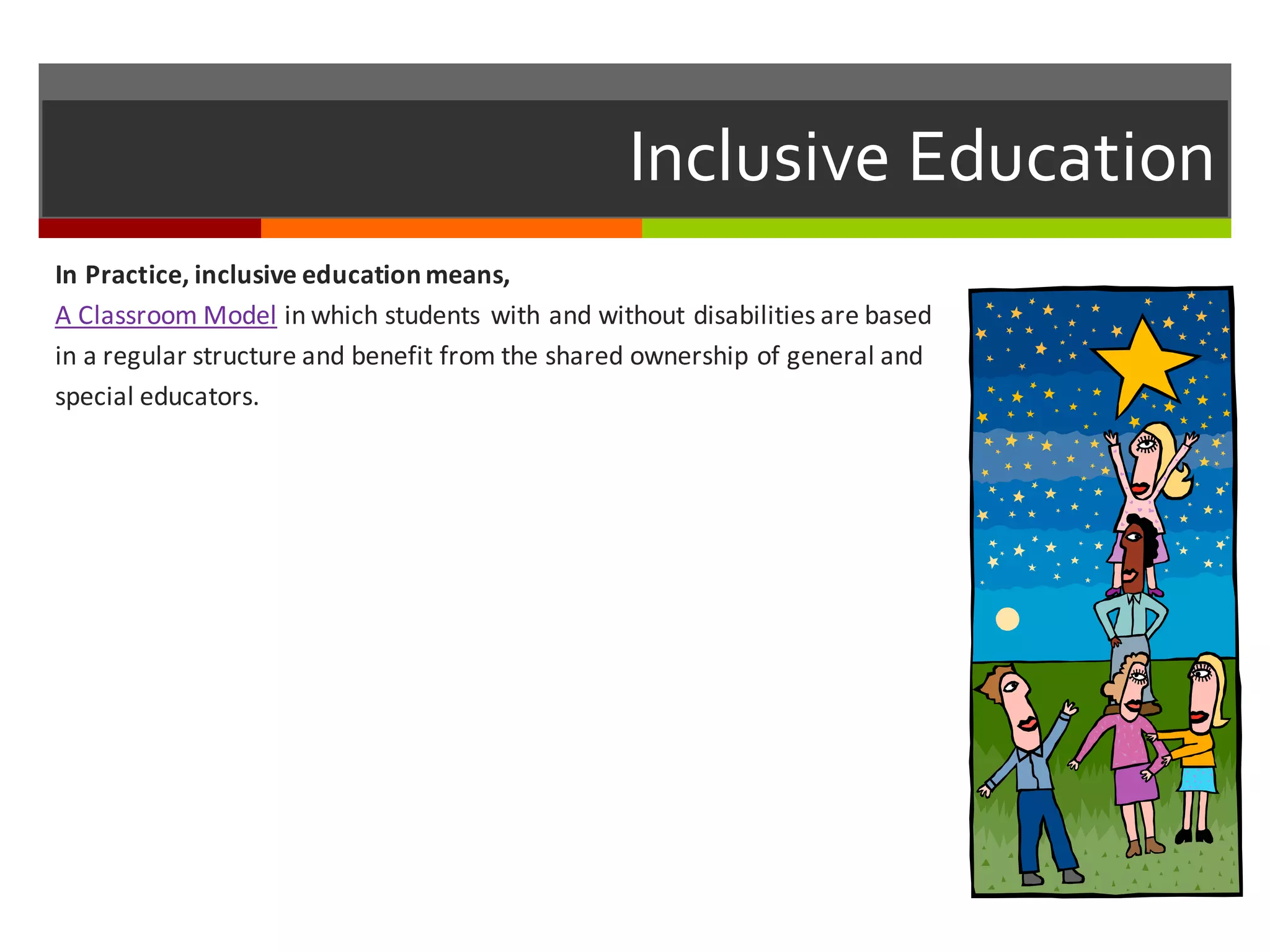 Inclusive  Education
In	
  Practice,	
  inclusive	
  education	
  means,
A	
  Classroom	
  Model in	
  which	
  students	
  with	
  and	
  without	
  disabilities	
  are	
  based	
  
in	
  a	
  regular	
  structure	
  and	
  benefit	
  from	
  the	
  shared	
  ownership	
  of	
  general	
  and	
  
special	
  educators.
 