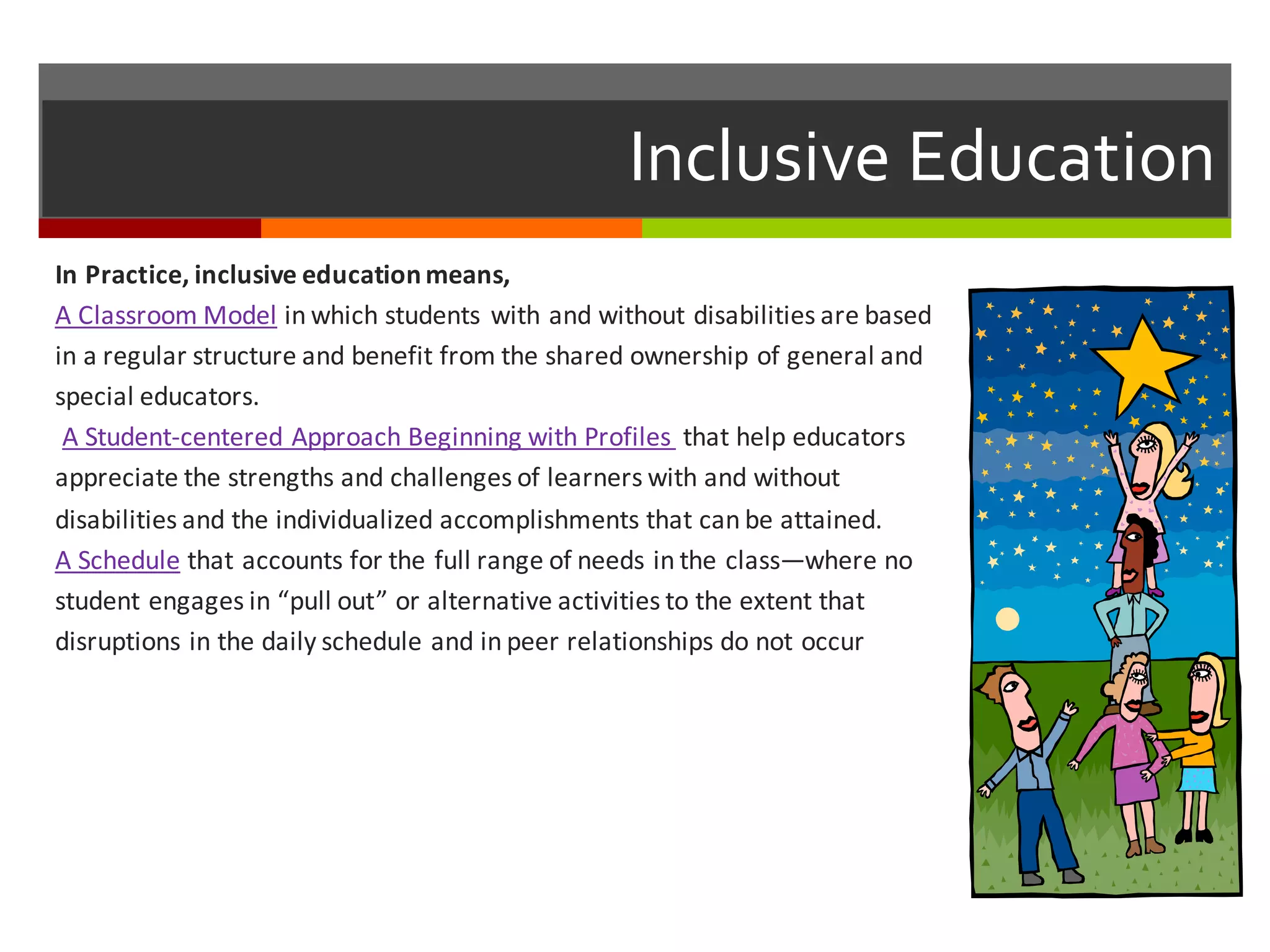 Inclusive  Education
In	
  Practice,	
  inclusive	
  education	
  means,
A	
  Classroom	
  Model in	
  which	
  students	
  with	
  and	
  without	
  disabilities	
  are	
  based	
  
in	
  a	
  regular	
  structure	
  and	
  benefit	
  from	
  the	
  shared	
  ownership	
  of	
  general	
  and	
  
special	
  educators.
A	
  Student-­‐centered	
  Approach	
  Beginning	
  with	
  Profiles	
   that	
  help	
  educators	
  
appreciate	
  the	
  strengths	
  and	
  challenges	
  of	
  learners	
  with	
  and	
  without	
  
disabilities	
  and	
  the	
  individualized	
  accomplishments	
  that	
  can	
  be	
  attained.
A	
  Schedule that	
  accounts	
  for	
  the	
  full	
  range	
  of	
  needs	
  in	
  the	
  class—where	
  no	
  
student	
  engages	
  in	
  “pull	
  out”	
  or	
  alternative	
  activities	
  to	
  the	
  extent	
  that	
  
disruptions	
  in	
  the	
  daily	
  schedule	
  and	
  in	
  peer	
  relationships	
  do	
  not	
  occur
 