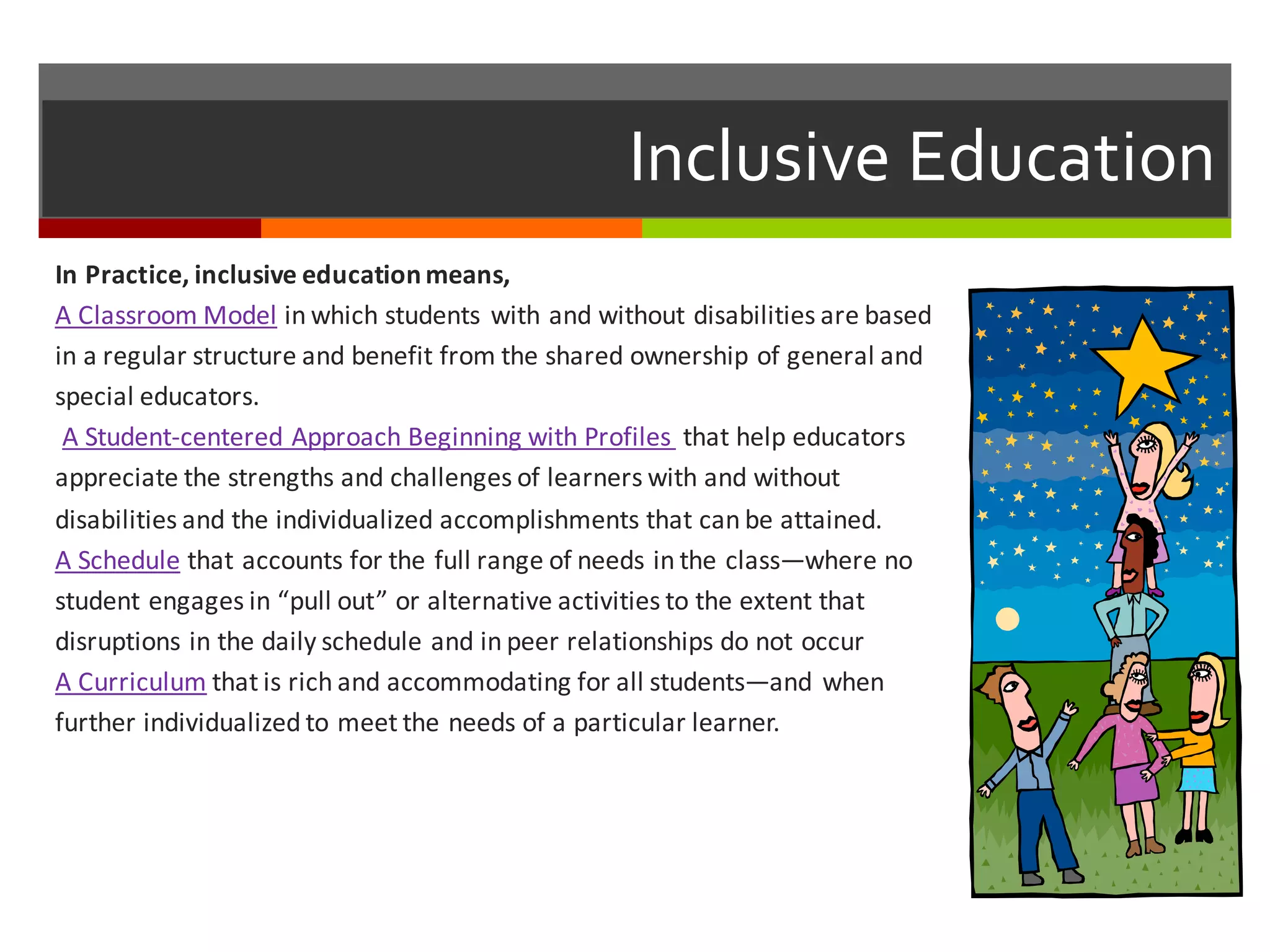 Inclusive  Education
In	
  Practice,	
  inclusive	
  education	
  means,
A	
  Classroom	
  Model in	
  which	
  students	
  with	
  and	
  without	
  disabilities	
  are	
  based	
  
in	
  a	
  regular	
  structure	
  and	
  benefit	
  from	
  the	
  shared	
  ownership	
  of	
  general	
  and	
  
special	
  educators.
A	
  Student-­‐centered	
  Approach	
  Beginning	
  with	
  Profiles	
   that	
  help	
  educators	
  
appreciate	
  the	
  strengths	
  and	
  challenges	
  of	
  learners	
  with	
  and	
  without	
  
disabilities	
  and	
  the	
  individualized	
  accomplishments	
  that	
  can	
  be	
  attained.
A	
  Schedule that	
  accounts	
  for	
  the	
  full	
  range	
  of	
  needs	
  in	
  the	
  class—where	
  no	
  
student	
  engages	
  in	
  “pull	
  out”	
  or	
  alternative	
  activities	
  to	
  the	
  extent	
  that	
  
disruptions	
  in	
  the	
  daily	
  schedule	
  and	
  in	
  peer	
  relationships	
  do	
  not	
  occur
A	
  Curriculum that	
  is	
  rich	
  and	
  accommodating	
  for	
  all	
  students—and	
  when	
  
further	
  individualized	
  to	
  meet	
  the	
  needs	
  of	
  a	
  particular	
  learner.
 