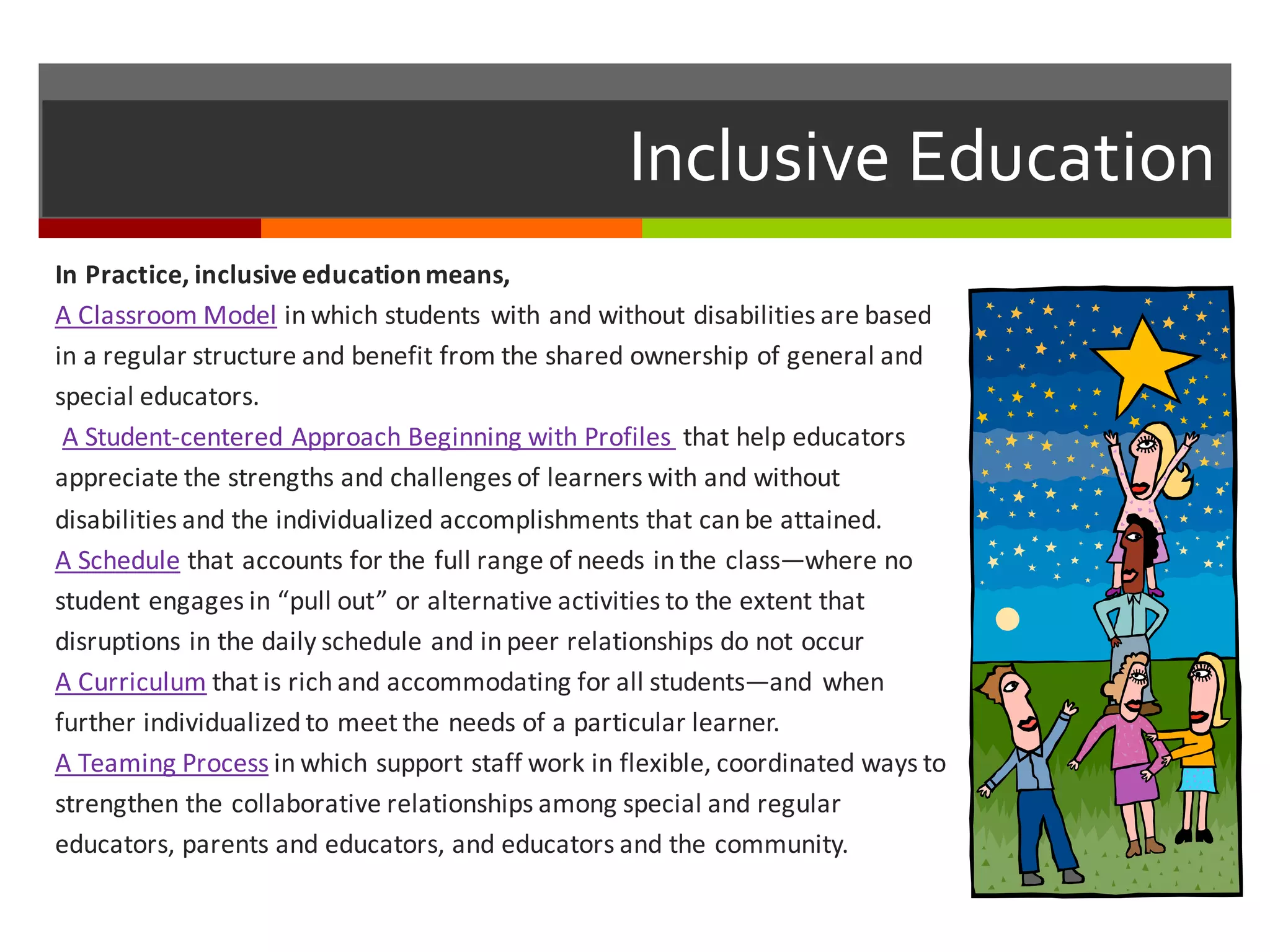 Inclusive  Education
In	
  Practice,	
  inclusive	
  education	
  means,
A	
  Classroom	
  Model in	
  which	
  students	
  with	
  and	
  without	
  disabilities	
  are	
  based	
  
in	
  a	
  regular	
  structure	
  and	
  benefit	
  from	
  the	
  shared	
  ownership	
  of	
  general	
  and	
  
special	
  educators.
A	
  Student-­‐centered	
  Approach	
  Beginning	
  with	
  Profiles	
   that	
  help	
  educators	
  
appreciate	
  the	
  strengths	
  and	
  challenges	
  of	
  learners	
  with	
  and	
  without	
  
disabilities	
  and	
  the	
  individualized	
  accomplishments	
  that	
  can	
  be	
  attained.
A	
  Schedule that	
  accounts	
  for	
  the	
  full	
  range	
  of	
  needs	
  in	
  the	
  class—where	
  no	
  
student	
  engages	
  in	
  “pull	
  out”	
  or	
  alternative	
  activities	
  to	
  the	
  extent	
  that	
  
disruptions	
  in	
  the	
  daily	
  schedule	
  and	
  in	
  peer	
  relationships	
  do	
  not	
  occur
A	
  Curriculum that	
  is	
  rich	
  and	
  accommodating	
  for	
  all	
  students—and	
  when	
  
further	
  individualized	
  to	
  meet	
  the	
  needs	
  of	
  a	
  particular	
  learner.
A	
  Teaming	
  Process in	
  which	
  support	
  staff	
  work	
  in	
  flexible,	
  coordinated	
  ways	
  to	
  
strengthen	
  the	
  collaborative	
  relationships	
  among	
  special	
  and	
  regular	
  
educators,	
  parents	
  and	
  educators,	
  and	
  educators	
  and	
  the	
  community.
 