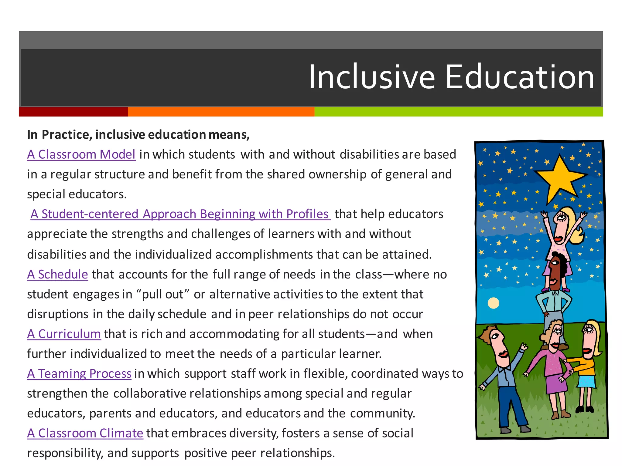 Inclusive  Education
In	
  Practice,	
  inclusive	
  education	
  means,
A	
  Classroom	
  Model in	
  which	
  students	
  with	
  and	
  without	
  disabilities	
  are	
  based	
  
in	
  a	
  regular	
  structure	
  and	
  benefit	
  from	
  the	
  shared	
  ownership	
  of	
  general	
  and	
  
special	
  educators.
A	
  Student-­‐centered	
  Approach	
  Beginning	
  with	
  Profiles	
   that	
  help	
  educators	
  
appreciate	
  the	
  strengths	
  and	
  challenges	
  of	
  learners	
  with	
  and	
  without	
  
disabilities	
  and	
  the	
  individualized	
  accomplishments	
  that	
  can	
  be	
  attained.
A	
  Schedule that	
  accounts	
  for	
  the	
  full	
  range	
  of	
  needs	
  in	
  the	
  class—where	
  no	
  
student	
  engages	
  in	
  “pull	
  out”	
  or	
  alternative	
  activities	
  to	
  the	
  extent	
  that	
  
disruptions	
  in	
  the	
  daily	
  schedule	
  and	
  in	
  peer	
  relationships	
  do	
  not	
  occur
A	
  Curriculum that	
  is	
  rich	
  and	
  accommodating	
  for	
  all	
  students—and	
  when	
  
further	
  individualized	
  to	
  meet	
  the	
  needs	
  of	
  a	
  particular	
  learner.
A	
  Teaming	
  Process in	
  which	
  support	
  staff	
  work	
  in	
  flexible,	
  coordinated	
  ways	
  to	
  
strengthen	
  the	
  collaborative	
  relationships	
  among	
  special	
  and	
  regular	
  
educators,	
  parents	
  and	
  educators,	
  and	
  educators	
  and	
  the	
  community.
A	
  Classroom	
  Climate that	
  embraces	
  diversity,	
  fosters	
  a	
  sense	
  of	
  social	
  
responsibility,	
  and	
  supports	
  positive	
  peer	
  relationships.
 