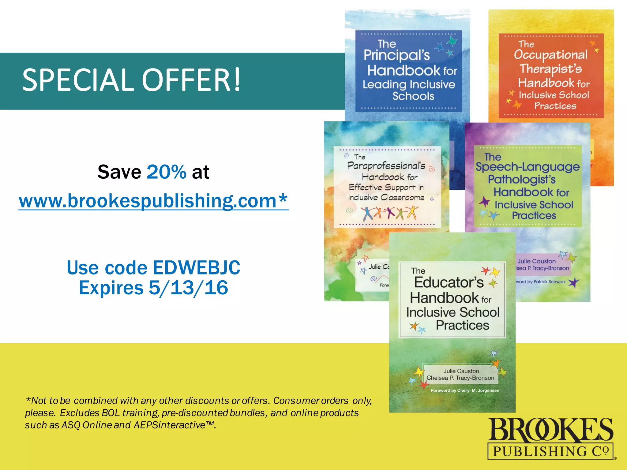 SPECIAL	
  OFFER!
Save 20% at
www.brookespublishing.com*
Use code EDWEBJC
Expires 5/13/16
*Not tobe combined with any other discounts or offers. Consumer orders only,
please. Excludes BOL training, pre-discountedbundles, and onlineproducts
such as ASQ Onlineand AEPSinteractive™.
 
