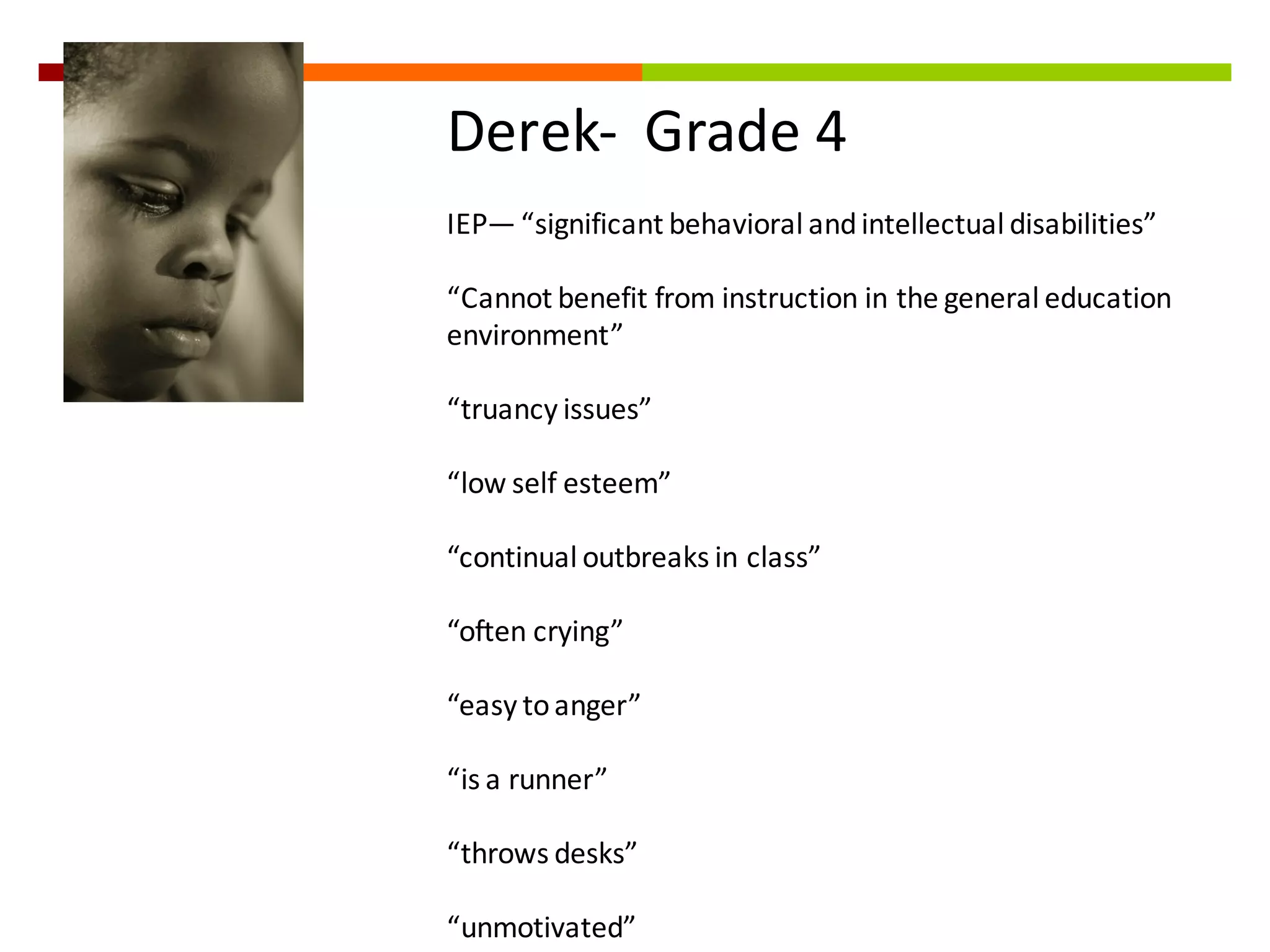 Derek-­‐ Grade	
  4
IEP— “significant	
  behavioral	
  and	
  intellectual	
  disabilities”
“Cannot	
  benefit	
  from	
  instruction	
  in	
  the	
  general	
  education	
  
environment”
“truancy	
  issues”
“low	
  self	
  esteem”
“continual	
  outbreaks	
  in	
  class”
“often	
  crying”
“easy	
  to	
  anger”	
  	
  
“is	
  a	
  runner”	
  
“throws	
  desks”	
  
“unmotivated”	
  
 