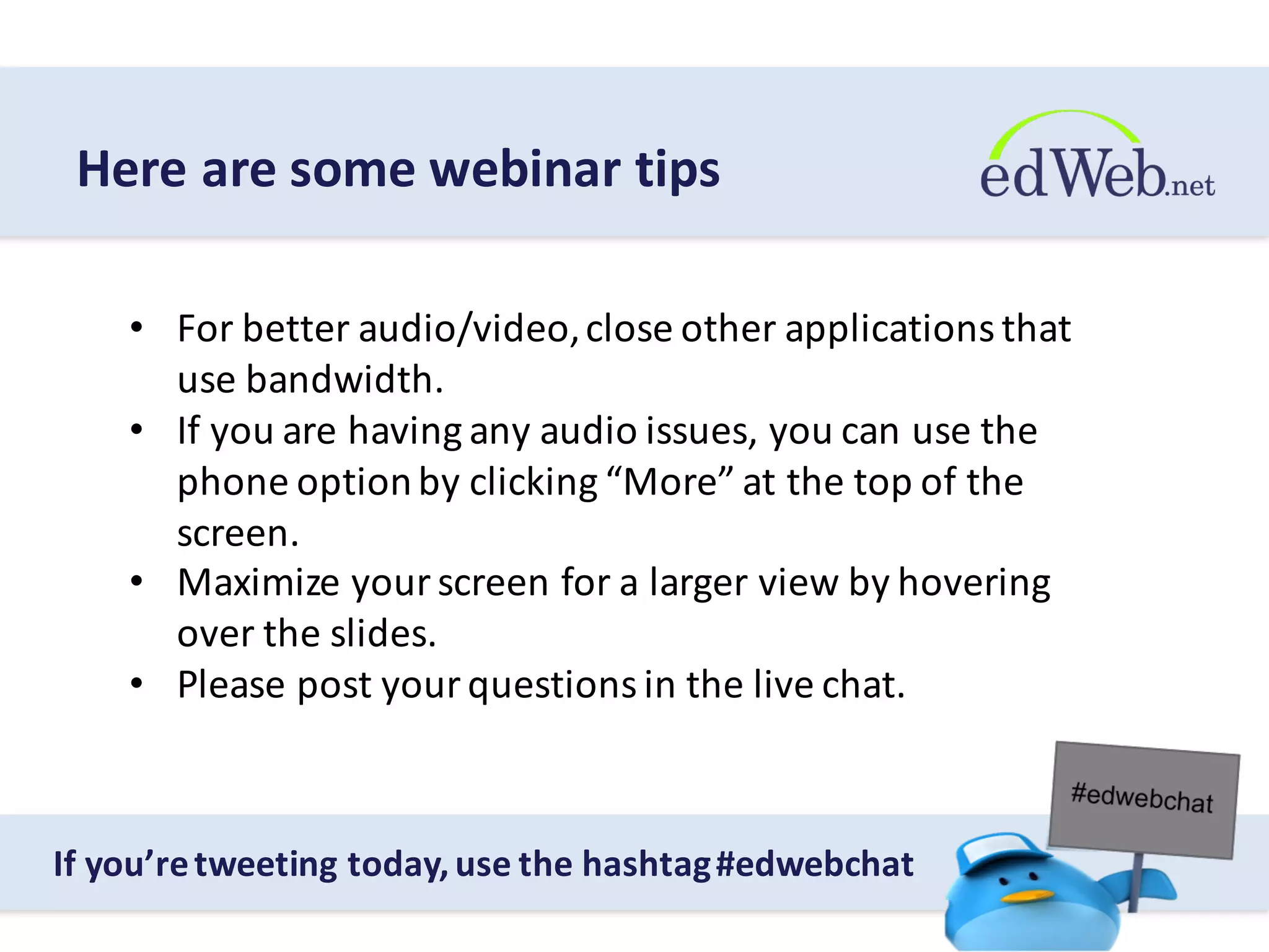 • For	
  better	
  audio/video,	
  close	
  other	
  applications	
  that	
  
use	
  bandwidth.
• If	
  you	
  are	
  having	
  any	
  audio	
  issues,	
  you	
  can	
  use	
  the	
  
phone	
  option	
  by	
  clicking	
  “More”	
  at	
  the	
  top	
  of	
  the	
  
screen.
• Maximize	
  your	
  screen	
  for	
  a	
  larger	
  view	
  by	
  hovering	
  
over	
  the	
  slides.
• Please	
  post	
  your	
  questions	
  in	
  the	
  live	
  chat.
Here	
  are	
  some	
  webinar	
  tips
If	
  you’re	
  tweeting	
  today,	
  use	
  the	
  hashtag	
  #edwebchat
 