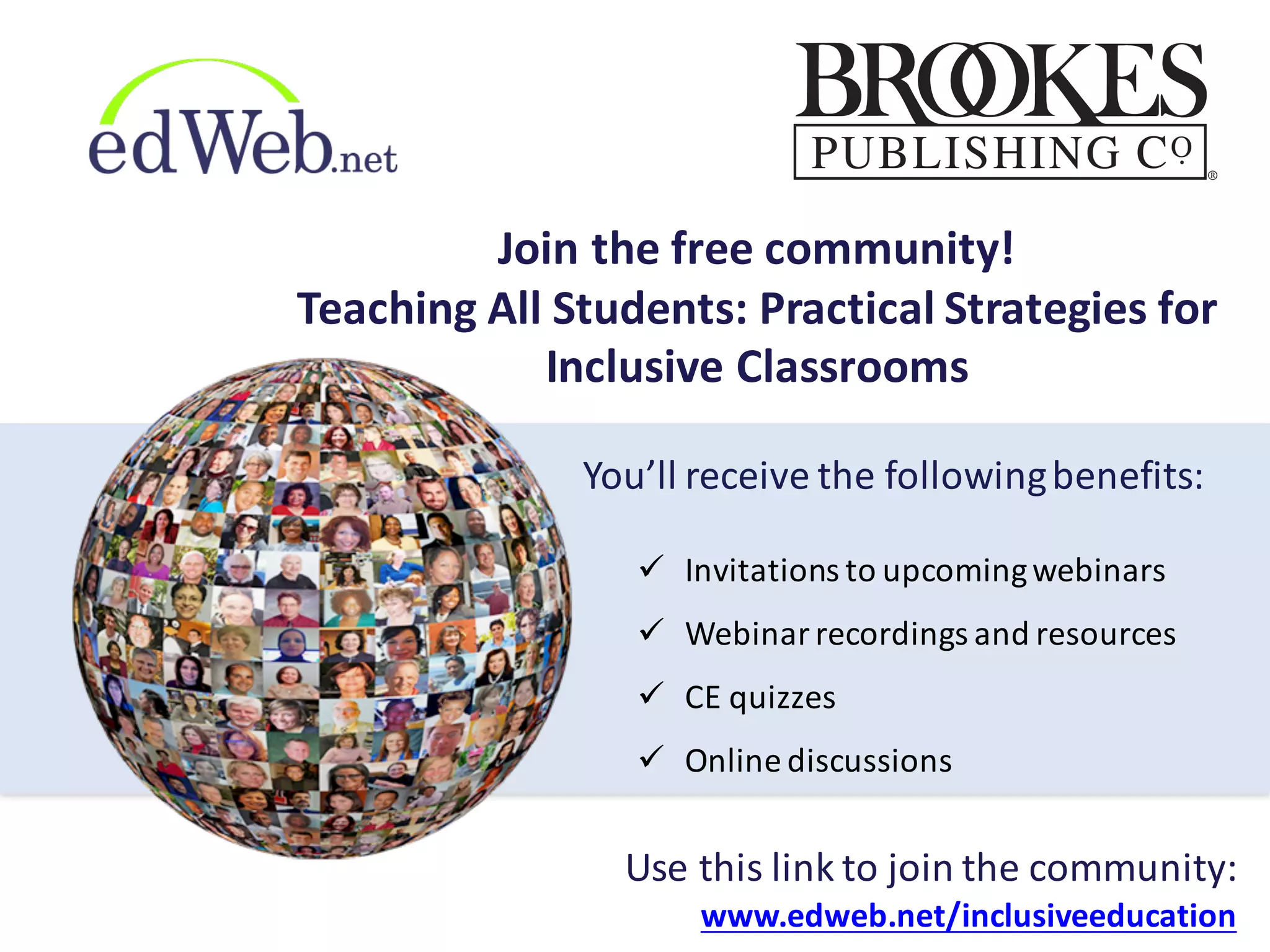 ü Invitations	
  to	
  upcoming	
  webinars
ü Webinar	
  recordings	
  and	
  resources
ü CE	
  quizzes
ü Online	
  discussions
Use	
  this	
  link	
  to	
  join	
  the	
  community:
www.edweb.net/inclusiveeducation
You’ll	
  receive	
  the	
  following	
  benefits:
Join	
  the	
  free	
  community!
Teaching	
  All	
  Students:	
  Practical	
  Strategies	
  for	
  
Inclusive	
  Classrooms
 