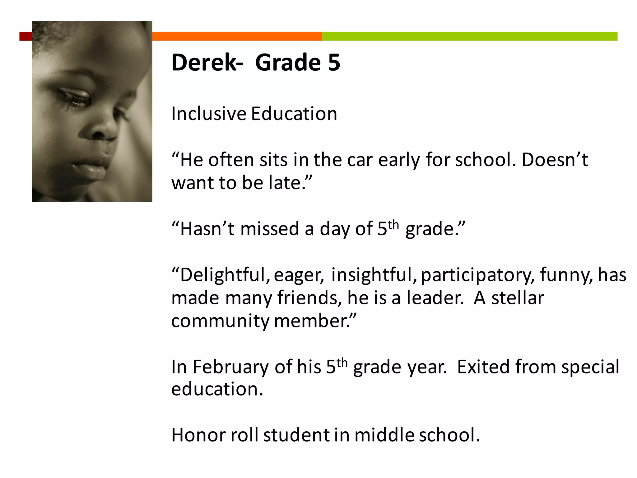 Derek-­‐ Grade	
  5
Inclusive	
  Education
“He	
  often	
  sits	
  in	
  the	
  car	
  early	
  for	
  school.	
  Doesn’t	
  
want	
  to	
  be	
  late.”
“Hasn’t	
  missed	
  a	
  day	
  of	
  5th grade.”
“Delightful,	
  eager,	
  insightful,	
  participatory,	
  funny,	
  has	
  
made	
  many	
  friends,	
  he	
  is	
  a	
  leader.	
  	
  A	
  stellar	
  
community	
  member.”	
  
In	
  February	
  of	
  his	
  5th grade	
  year.	
  	
  Exited	
  from	
  special	
  
education.	
  
Honor	
  roll	
  student	
  in	
  middle	
  school.
 