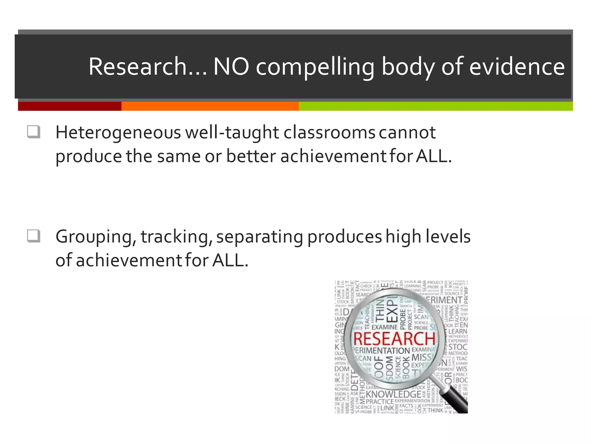 Research…  NO  compelling  body  of  evidence
q Heterogeneous  well-­‐taught  classrooms  cannot  
produce  the  same  or  better  achievement  for  ALL.
q Grouping,  tracking,  separating  produces  high  levels  
of  achievement  for  ALL.
 