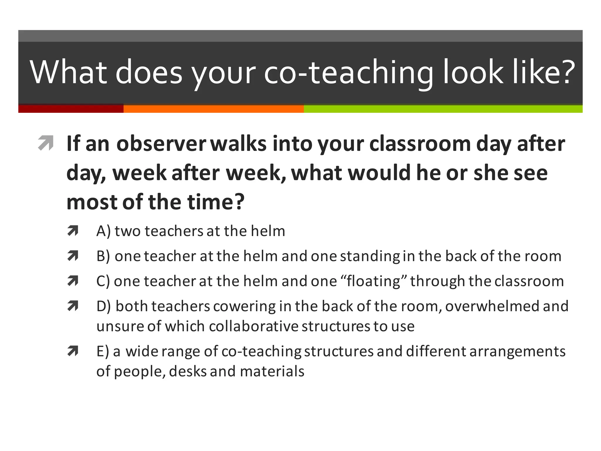 What  does  your  co-­‐teaching  look  like?    
ì If	
  an	
  observer	
  walks	
  into	
  your	
  classroom	
  day	
  after	
  
day,	
  week	
  after	
  week,	
  what	
  would	
  he	
  or	
  she	
  see	
  
most	
  of	
  the	
  time?
ì A)	
  two	
  teachers	
  at	
  the	
  helm
ì B)	
  one	
  teacher	
  at	
  the	
  helm	
  and	
  one	
  standing	
  in	
  the	
  back	
  of	
  the	
  room
ì C)	
  one	
  teacher	
  at	
  the	
  helm	
  and	
  one	
  “floating”	
  through	
  the	
  classroom
ì D)	
  both	
  teachers	
  cowering	
  in	
  the	
  back	
  of	
  the	
  room,	
  overwhelmed	
  and	
  
unsure	
  of	
  which	
  collaborative	
  structures	
  to	
  use
ì E)	
  a	
  wide	
  range	
  of	
  co-­‐teaching	
  structures	
  and	
  different	
  arrangements	
  
of	
  people,	
  desks	
  and	
  materials
 