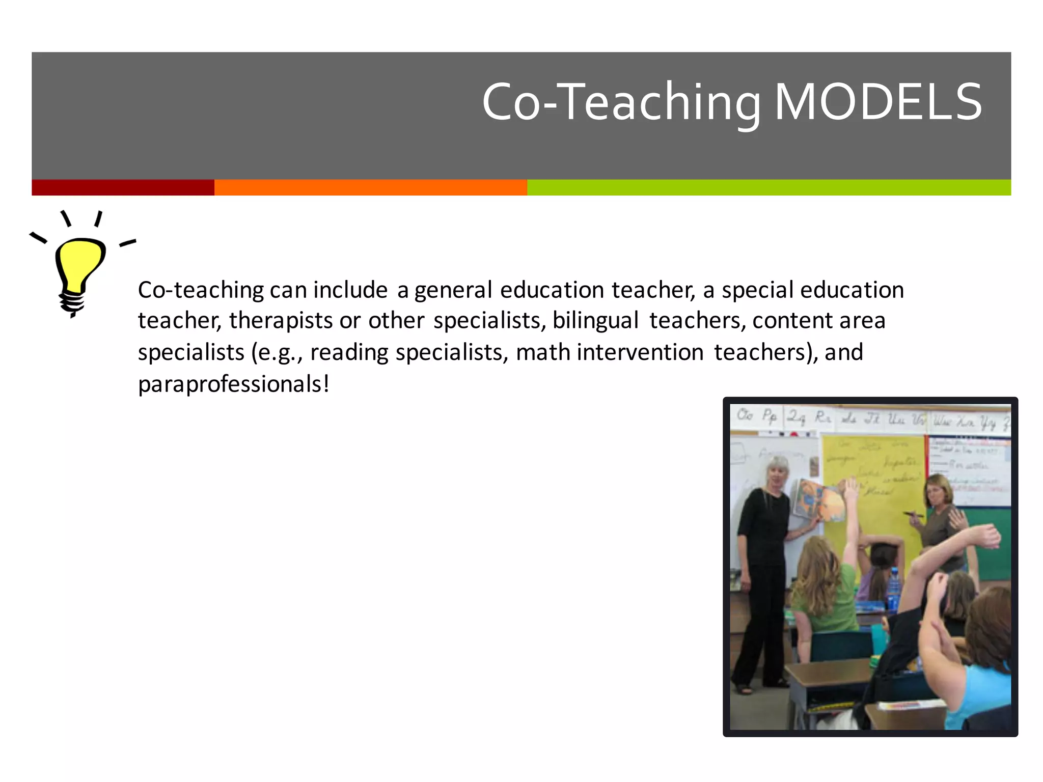 Co-­‐Teaching  MODELS
Co-­‐teaching	
  can	
  include	
  a	
  general	
  education	
  teacher,	
  a	
  special	
  education	
  
teacher,	
  therapists	
  or	
  other	
  specialists,	
  bilingual	
   teachers,	
  content	
  area	
  
specialists	
  (e.g.,	
  reading	
  specialists,	
  math	
  intervention	
   teachers),	
  and	
  
paraprofessionals!
 