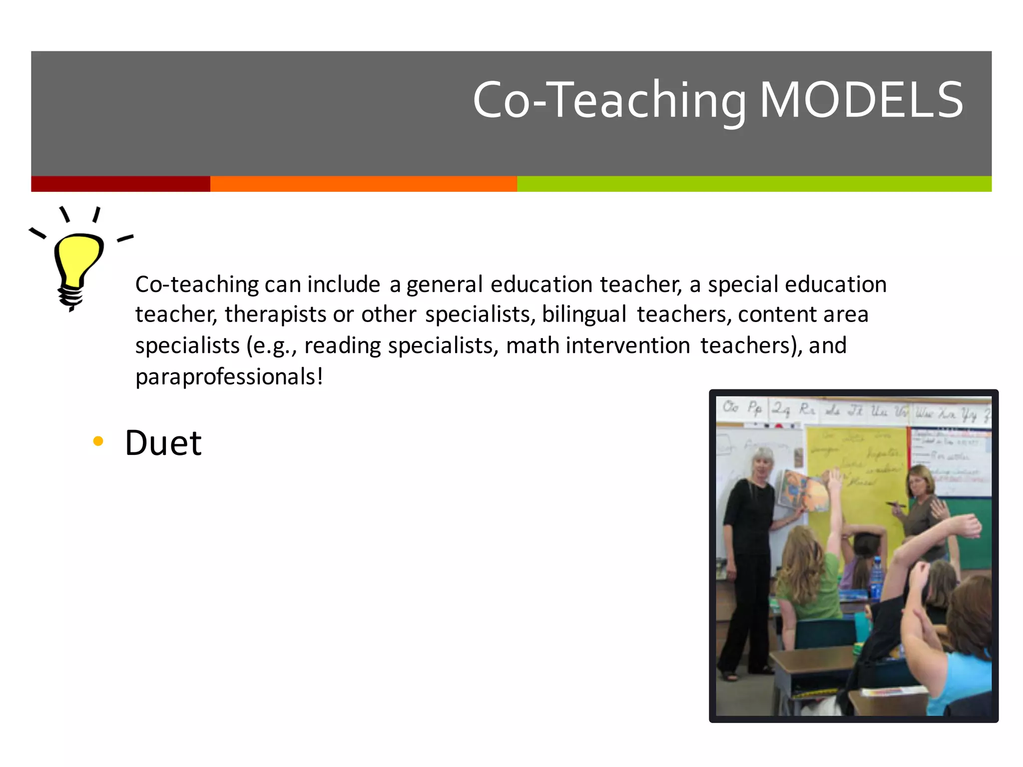 Co-­‐Teaching  MODELS
Co-­‐teaching	
  can	
  include	
  a	
  general	
  education	
  teacher,	
  a	
  special	
  education	
  
teacher,	
  therapists	
  or	
  other	
  specialists,	
  bilingual	
   teachers,	
  content	
  area	
  
specialists	
  (e.g.,	
  reading	
  specialists,	
  math	
  intervention	
   teachers),	
  and	
  
paraprofessionals!
• Duet
 