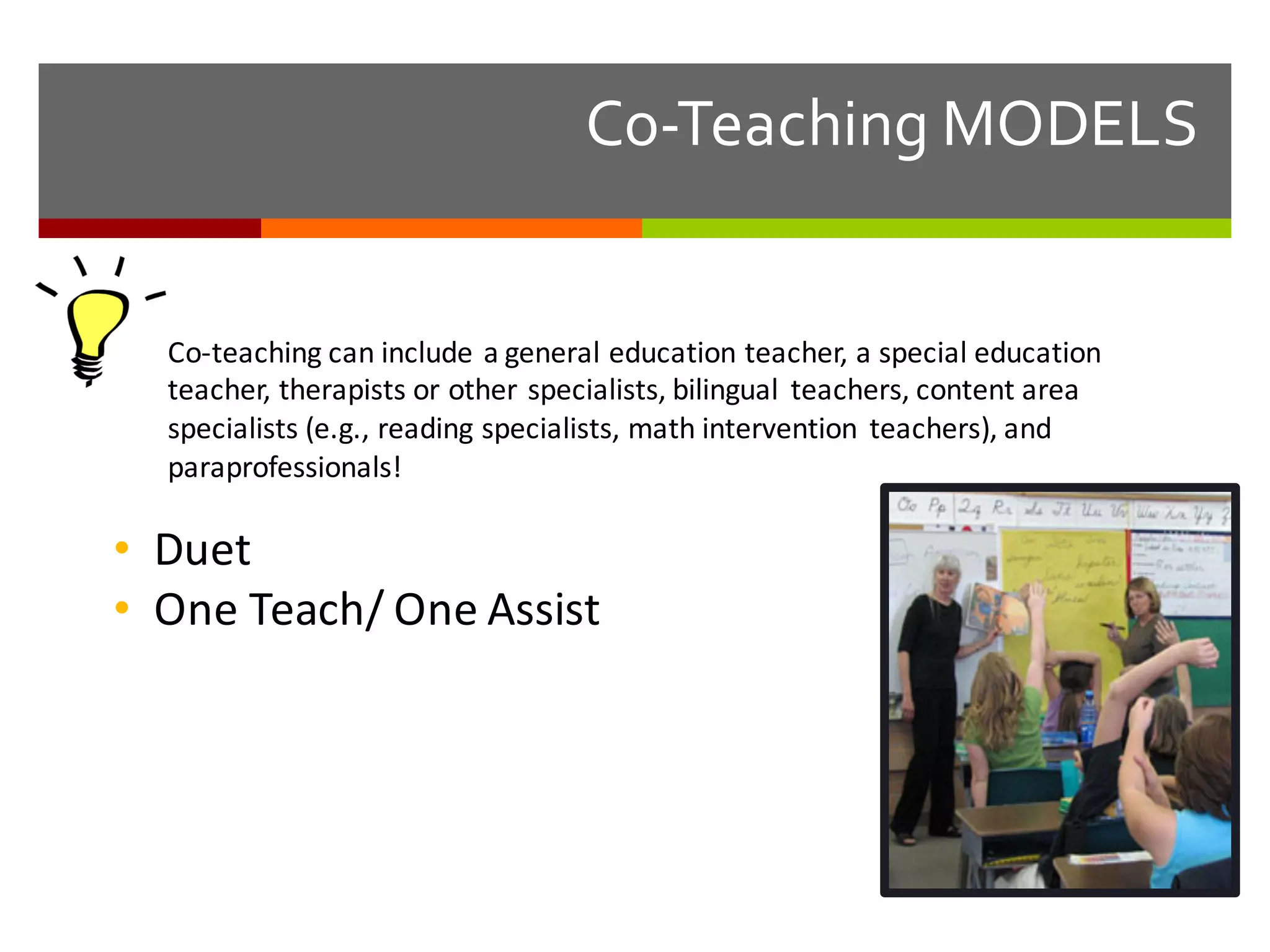 Co-­‐Teaching  MODELS
Co-­‐teaching	
  can	
  include	
  a	
  general	
  education	
  teacher,	
  a	
  special	
  education	
  
teacher,	
  therapists	
  or	
  other	
  specialists,	
  bilingual	
   teachers,	
  content	
  area	
  
specialists	
  (e.g.,	
  reading	
  specialists,	
  math	
  intervention	
   teachers),	
  and	
  
paraprofessionals!
• Duet
• One	
  Teach/	
  One	
  Assist
 