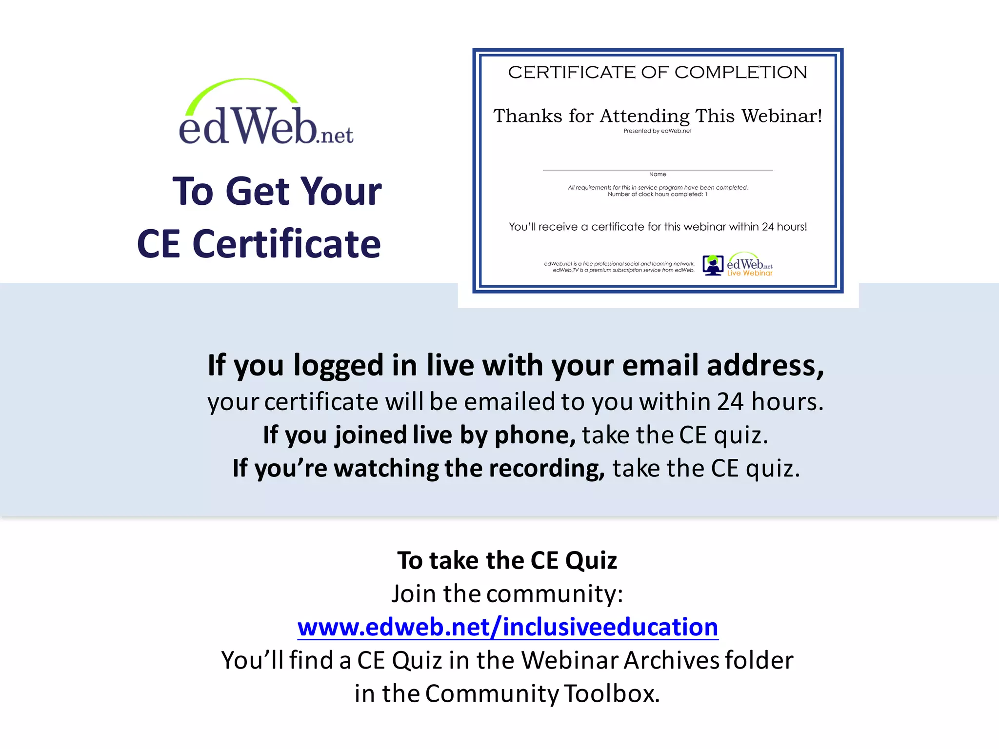 If	
  you	
  logged	
  in	
  live	
  with	
  your	
  email	
  address,	
  
your	
  certificate	
  will	
  be	
  emailed	
  to	
  you	
  within	
  24	
  hours.
If	
  you	
  joined	
  live	
  by	
  phone,	
  take	
  the	
  CE	
  quiz.
If	
  you’re	
  watching	
  the	
  recording,	
  take	
  the	
  CE	
  quiz.
To	
  take	
  the	
  CE	
  Quiz
Join	
  the	
  community:
www.edweb.net/inclusiveeducation
You’ll	
  find	
  a	
  CE	
  Quiz	
  in	
  the	
  Webinar	
  Archives	
  folder	
  
in	
  the	
  Community	
  Toolbox.
To	
  Get	
  Your
CE	
  Certificate
Thanks for Attending This Webinar!
Presented by edWeb.net
___________________________________________________________________________
Name
All requirements for this in-service program have been completed.
Number of clock hours completed: 1
CERTIFICATE OF COMPLETION
You’ll receive a certificate for this webinar within 24 hours!
edWeb.net is a free professional social and learning network.
edWeb.TV is a premium subscription service from edWeb.
 