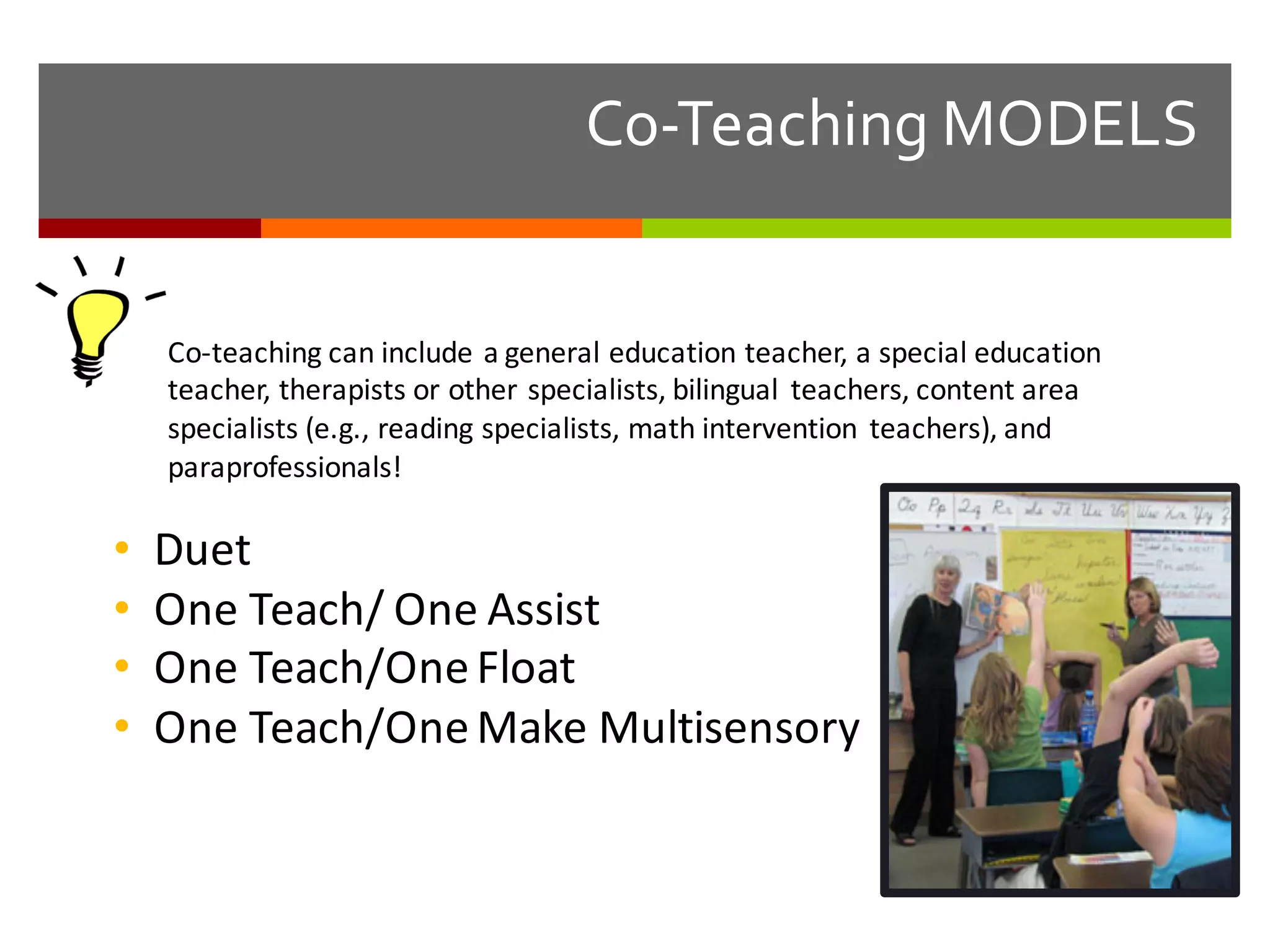 Co-­‐Teaching  MODELS
Co-­‐teaching	
  can	
  include	
  a	
  general	
  education	
  teacher,	
  a	
  special	
  education	
  
teacher,	
  therapists	
  or	
  other	
  specialists,	
  bilingual	
   teachers,	
  content	
  area	
  
specialists	
  (e.g.,	
  reading	
  specialists,	
  math	
  intervention	
   teachers),	
  and	
  
paraprofessionals!
• Duet
• One	
  Teach/	
  One	
  Assist
• One	
  Teach/One	
  Float
• One	
  Teach/One	
  Make	
  Multisensory
 