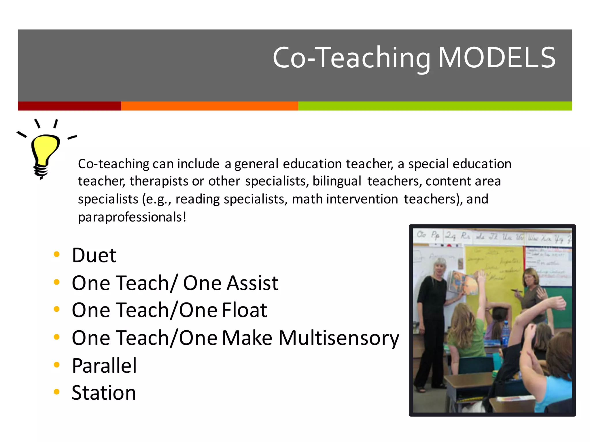 Co-­‐Teaching  MODELS
Co-­‐teaching	
  can	
  include	
  a	
  general	
  education	
  teacher,	
  a	
  special	
  education	
  
teacher,	
  therapists	
  or	
  other	
  specialists,	
  bilingual	
   teachers,	
  content	
  area	
  
specialists	
  (e.g.,	
  reading	
  specialists,	
  math	
  intervention	
   teachers),	
  and	
  
paraprofessionals!
• Duet
• One	
  Teach/	
  One	
  Assist
• One	
  Teach/One	
  Float
• One	
  Teach/One	
  Make	
  Multisensory
• Parallel
• Station	
  
 