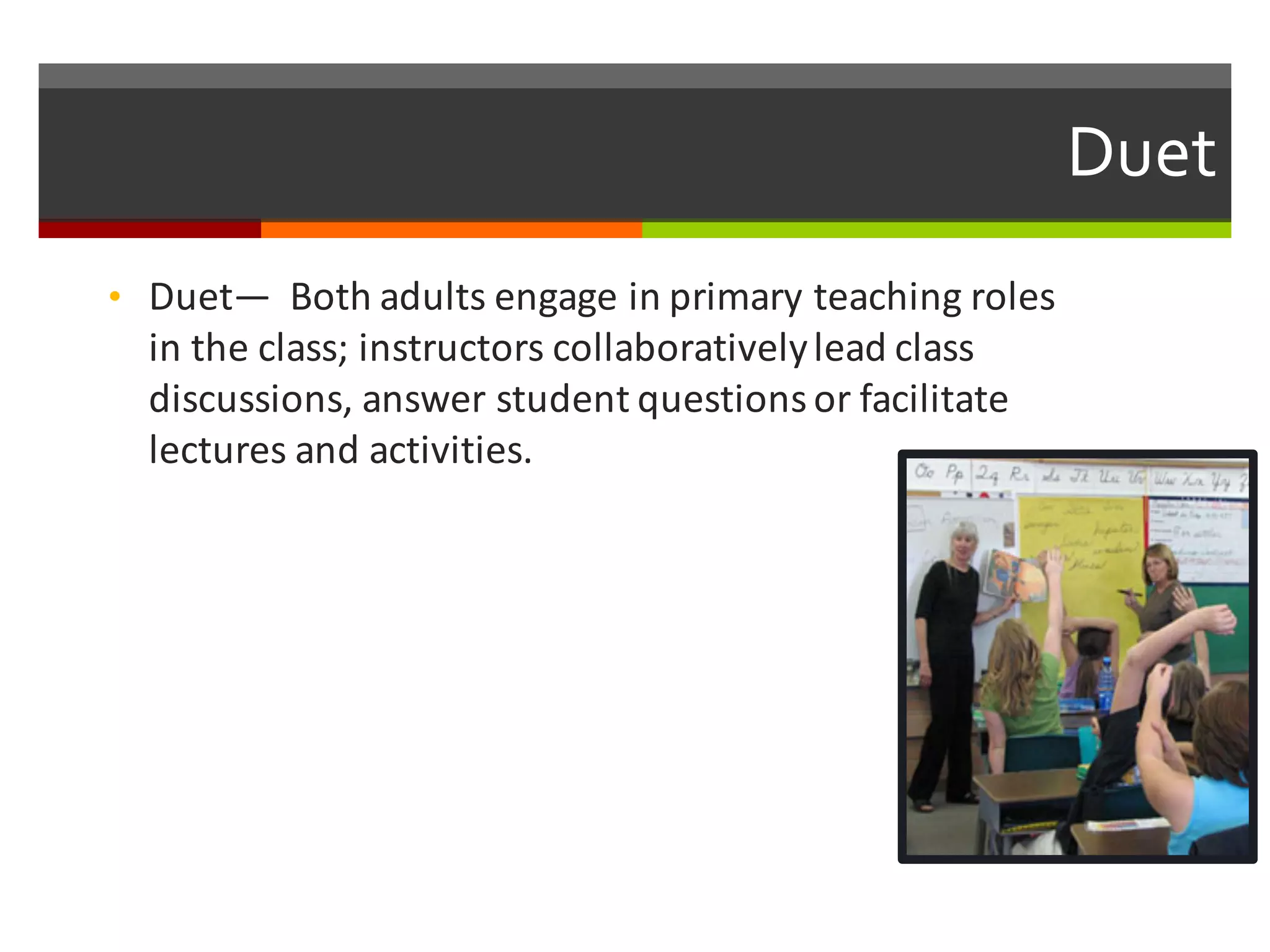 Duet  
• Duet— Both	
  adults	
  engage	
  in	
  primary	
  teaching	
  roles	
  
in	
  the	
  class;	
  instructors	
  collaboratively	
  lead	
  class	
  
discussions,	
  answer	
  student	
  questions	
  or	
  facilitate	
  
lectures	
  and	
  activities.	
  
 