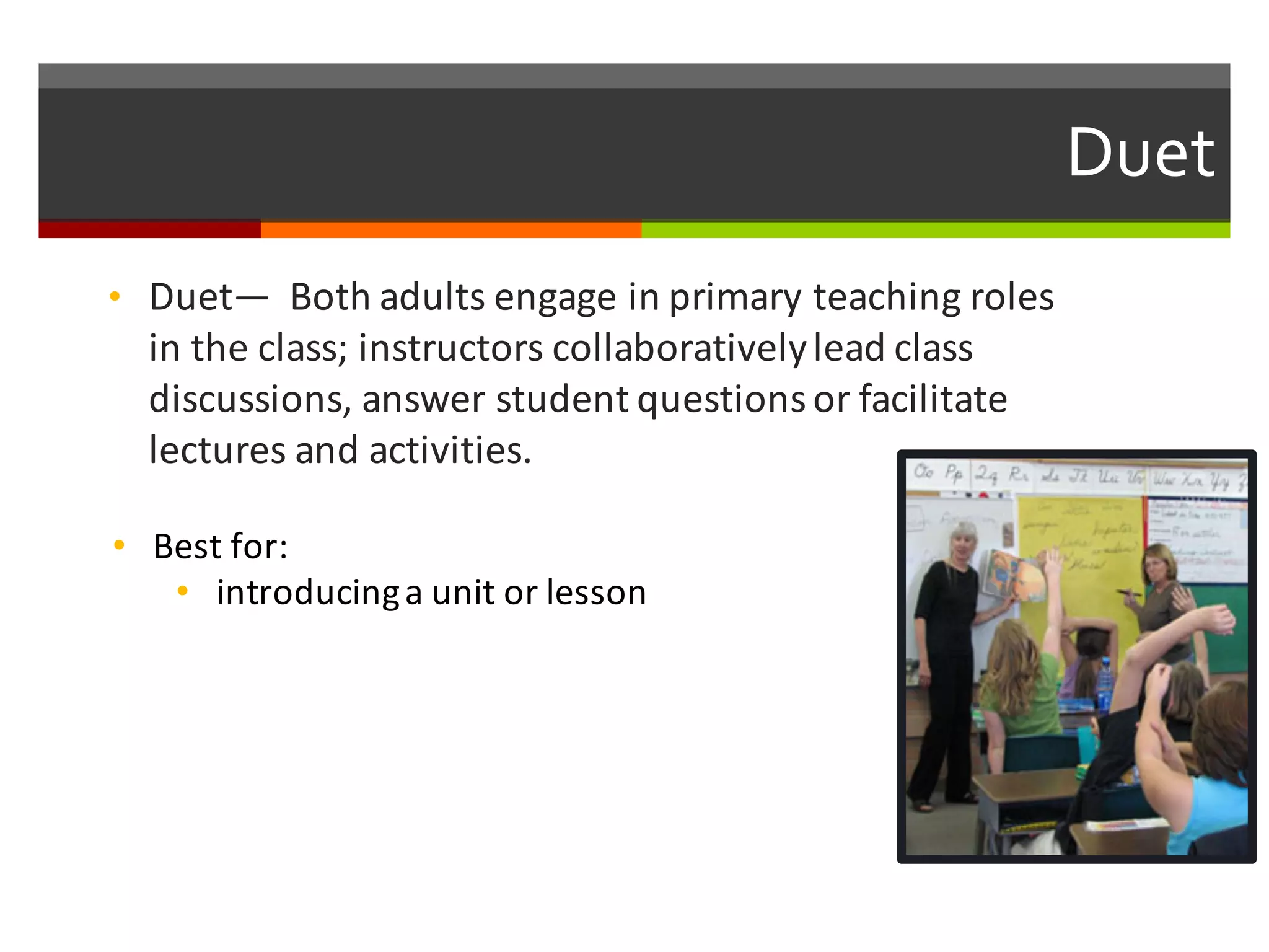 Duet  
• Duet— Both	
  adults	
  engage	
  in	
  primary	
  teaching	
  roles	
  
in	
  the	
  class;	
  instructors	
  collaboratively	
  lead	
  class	
  
discussions,	
  answer	
  student	
  questions	
  or	
  facilitate	
  
lectures	
  and	
  activities.	
  
• Best	
  for:	
  
• introducing	
  a	
  unit	
  or	
  lesson
 