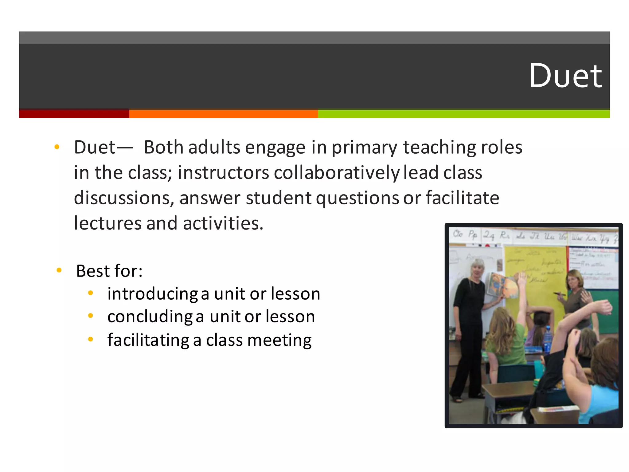 Duet  
• Duet— Both	
  adults	
  engage	
  in	
  primary	
  teaching	
  roles	
  
in	
  the	
  class;	
  instructors	
  collaboratively	
  lead	
  class	
  
discussions,	
  answer	
  student	
  questions	
  or	
  facilitate	
  
lectures	
  and	
  activities.	
  
• Best	
  for:	
  
• introducing	
  a	
  unit	
  or	
  lesson
• concluding	
  a	
  unit	
  or	
  lesson	
  
• facilitating	
  a	
  class	
  meeting
 