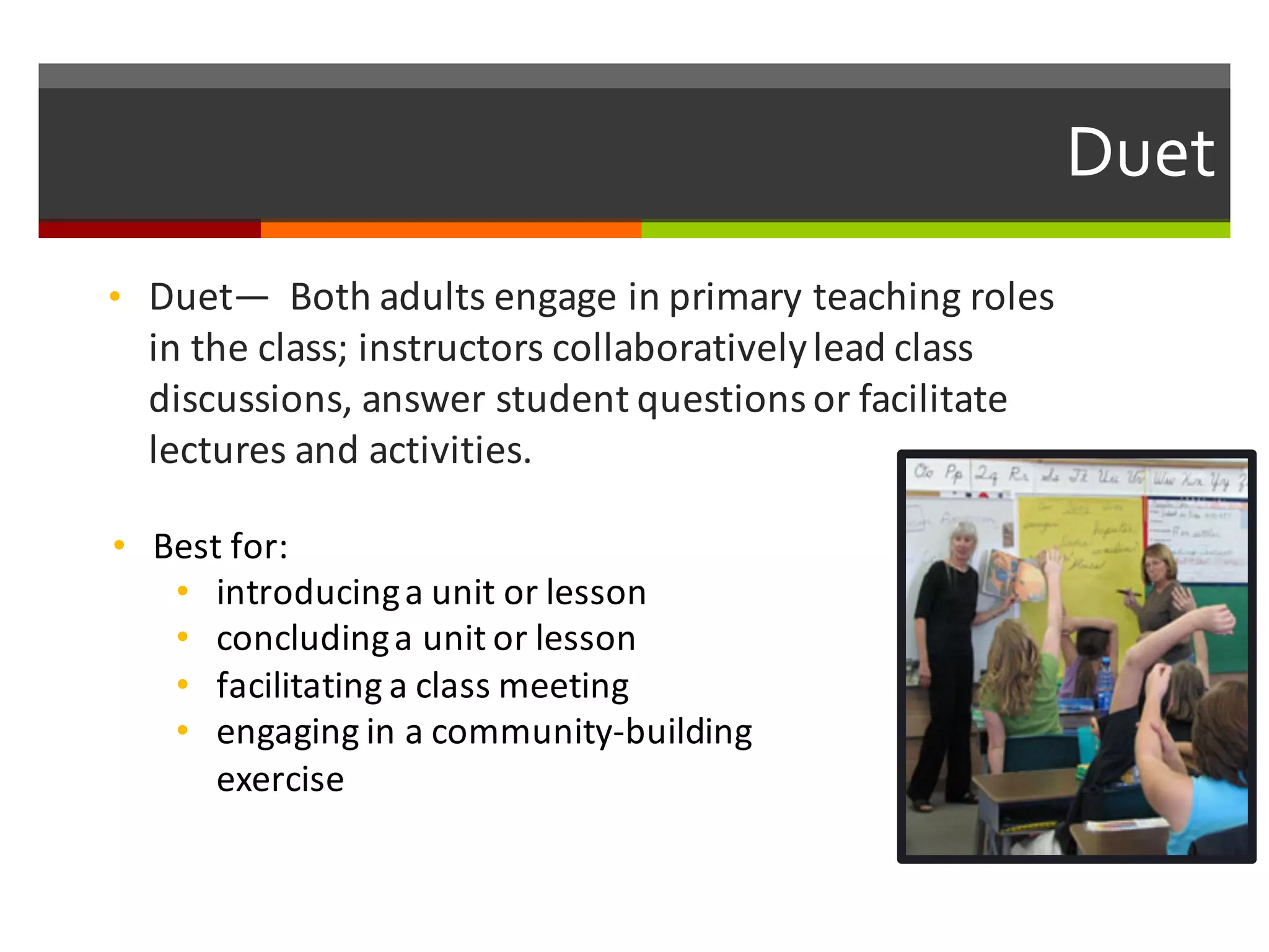 Duet  
• Duet— Both	
  adults	
  engage	
  in	
  primary	
  teaching	
  roles	
  
in	
  the	
  class;	
  instructors	
  collaboratively	
  lead	
  class	
  
discussions,	
  answer	
  student	
  questions	
  or	
  facilitate	
  
lectures	
  and	
  activities.	
  
• Best	
  for:	
  
• introducing	
  a	
  unit	
  or	
  lesson
• concluding	
  a	
  unit	
  or	
  lesson	
  
• facilitating	
  a	
  class	
  meeting
• engaging	
  in	
  a	
  community-­‐building	
  
exercise
 