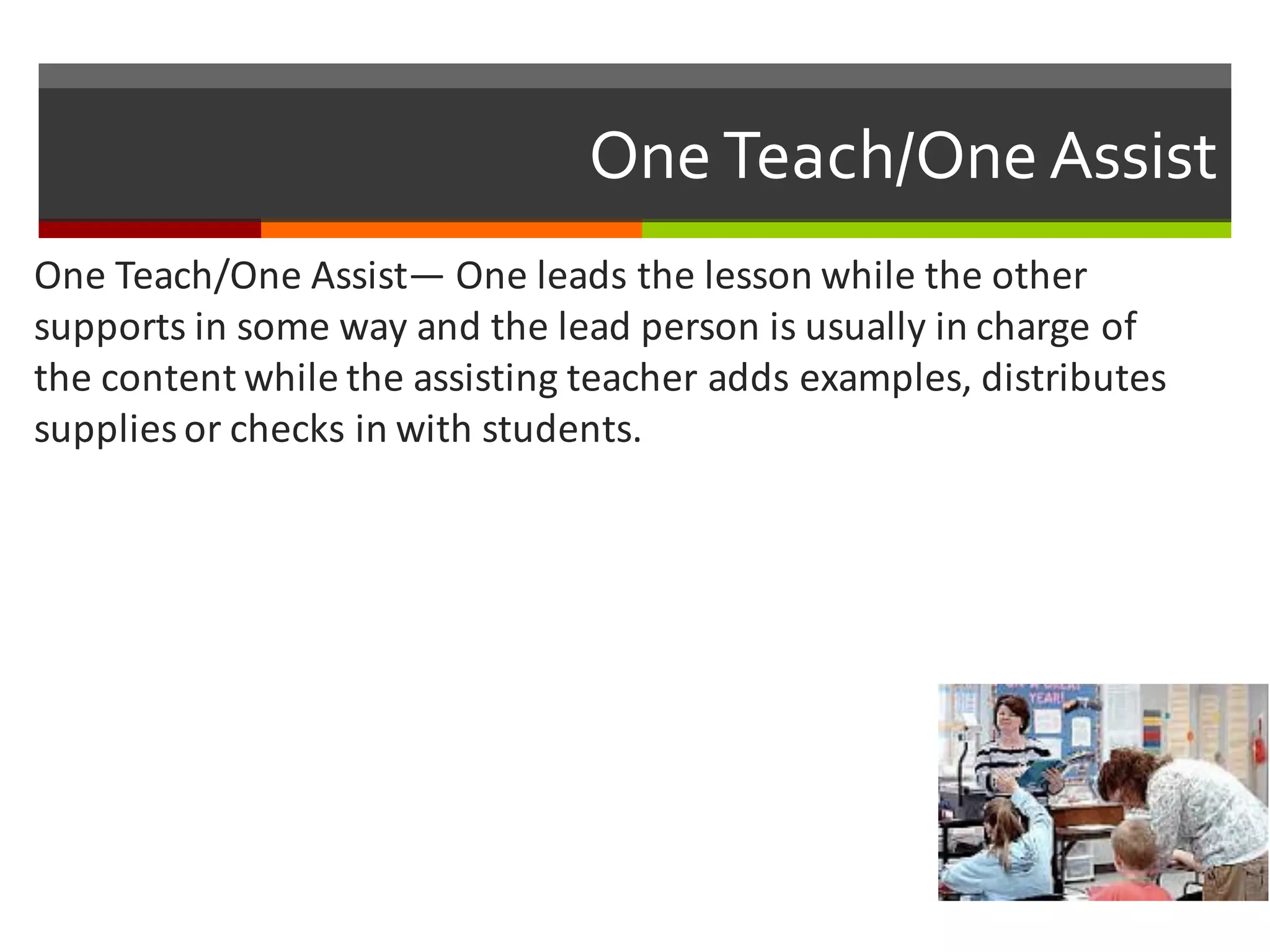 One  Teach/One  Assist
One	
  Teach/One	
  Assist— One	
  leads	
  the	
  lesson	
  while	
  the	
  other	
  
supports	
  in	
  some	
  way	
  and	
  the	
  lead	
  person	
  is	
  usually	
  in	
  charge	
  of	
  
the	
  content	
  while	
  the	
  assisting	
  teacher	
  adds	
  examples,	
  distributes	
  
supplies	
  or	
  checks	
  in	
  with	
  students.	
  
 