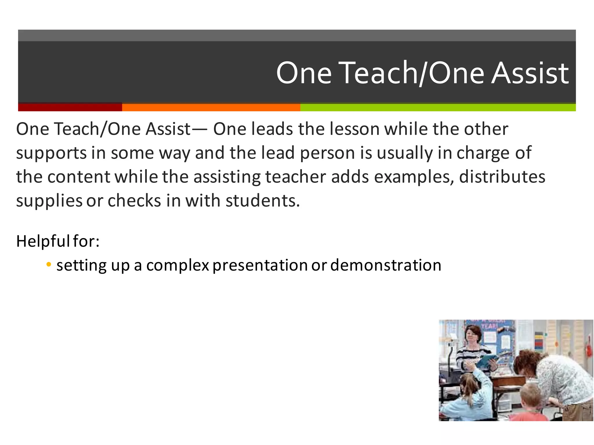One  Teach/One  Assist
One	
  Teach/One	
  Assist— One	
  leads	
  the	
  lesson	
  while	
  the	
  other	
  
supports	
  in	
  some	
  way	
  and	
  the	
  lead	
  person	
  is	
  usually	
  in	
  charge	
  of	
  
the	
  content	
  while	
  the	
  assisting	
  teacher	
  adds	
  examples,	
  distributes	
  
supplies	
  or	
  checks	
  in	
  with	
  students.	
  
Helpful	
  for:
• setting	
  up	
  a	
  complex	
  presentation	
  or	
  demonstration	
  
 