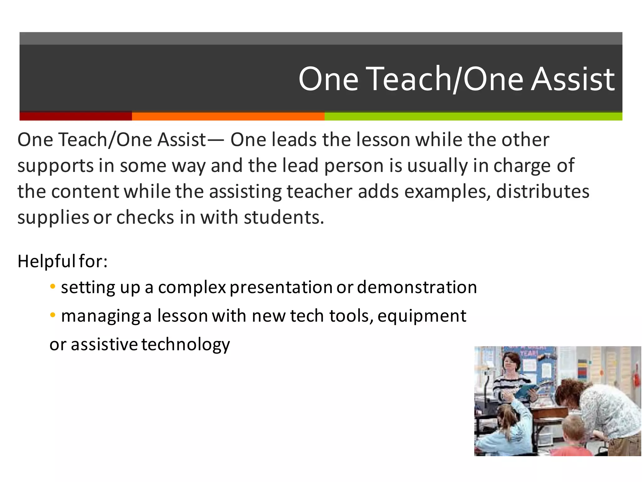 One  Teach/One  Assist
One	
  Teach/One	
  Assist— One	
  leads	
  the	
  lesson	
  while	
  the	
  other	
  
supports	
  in	
  some	
  way	
  and	
  the	
  lead	
  person	
  is	
  usually	
  in	
  charge	
  of	
  
the	
  content	
  while	
  the	
  assisting	
  teacher	
  adds	
  examples,	
  distributes	
  
supplies	
  or	
  checks	
  in	
  with	
  students.	
  
Helpful	
  for:
• setting	
  up	
  a	
  complex	
  presentation	
  or	
  demonstration	
  
• managing	
  a	
  lesson	
  with	
  new	
  tech	
  tools,	
  equipment	
  
or	
  assistive	
  technology	
  
 