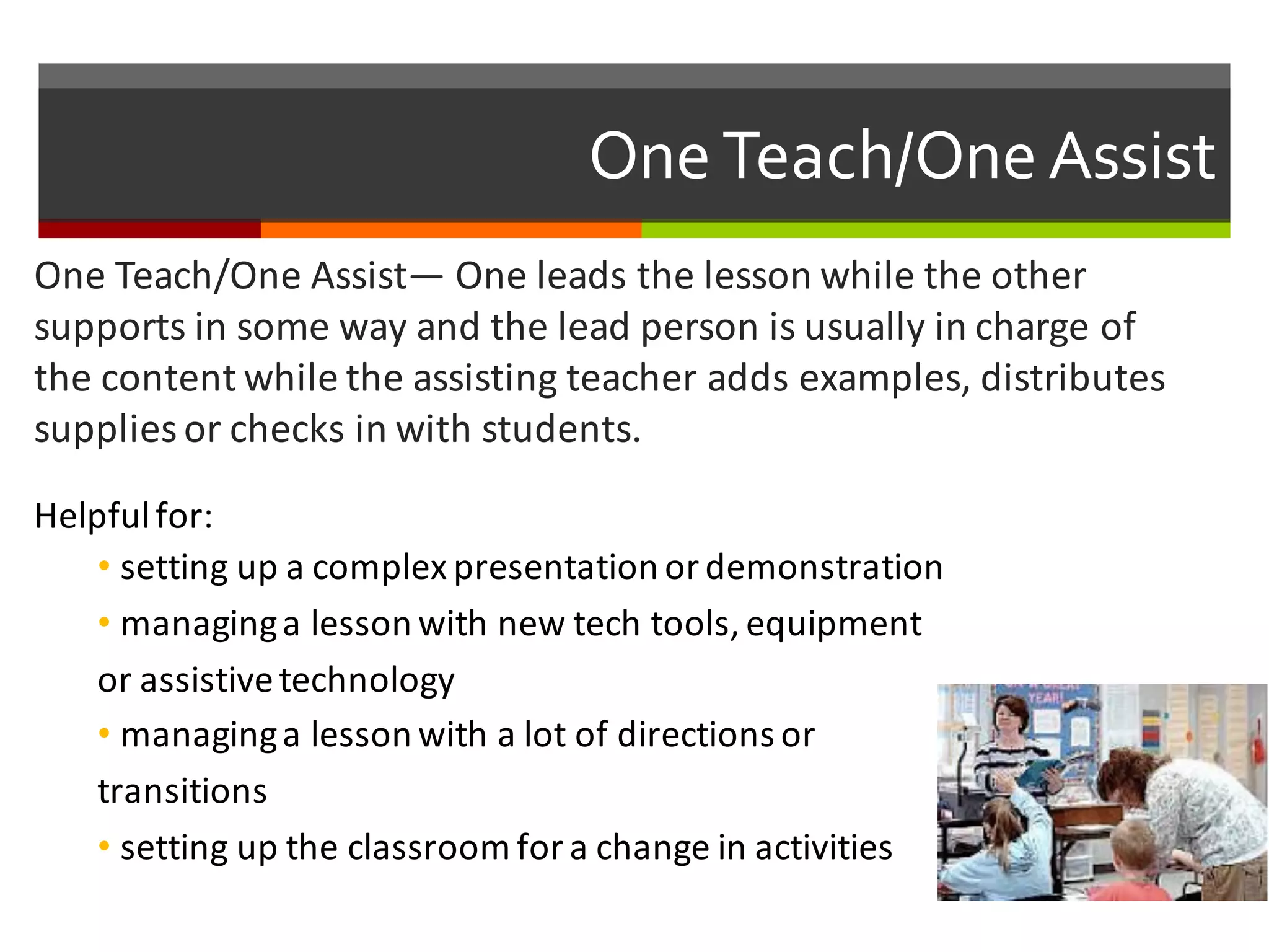 One  Teach/One  Assist
One	
  Teach/One	
  Assist— One	
  leads	
  the	
  lesson	
  while	
  the	
  other	
  
supports	
  in	
  some	
  way	
  and	
  the	
  lead	
  person	
  is	
  usually	
  in	
  charge	
  of	
  
the	
  content	
  while	
  the	
  assisting	
  teacher	
  adds	
  examples,	
  distributes	
  
supplies	
  or	
  checks	
  in	
  with	
  students.	
  
Helpful	
  for:
• setting	
  up	
  a	
  complex	
  presentation	
  or	
  demonstration	
  
• managing	
  a	
  lesson	
  with	
  new	
  tech	
  tools,	
  equipment	
  
or	
  assistive	
  technology	
  
• managing	
  a	
  lesson	
  with	
  a	
  lot	
  of	
  directions	
  or	
  
transitions	
  
• setting	
  up	
  the	
  classroom	
  for	
  a	
  change	
  in	
  activities
 