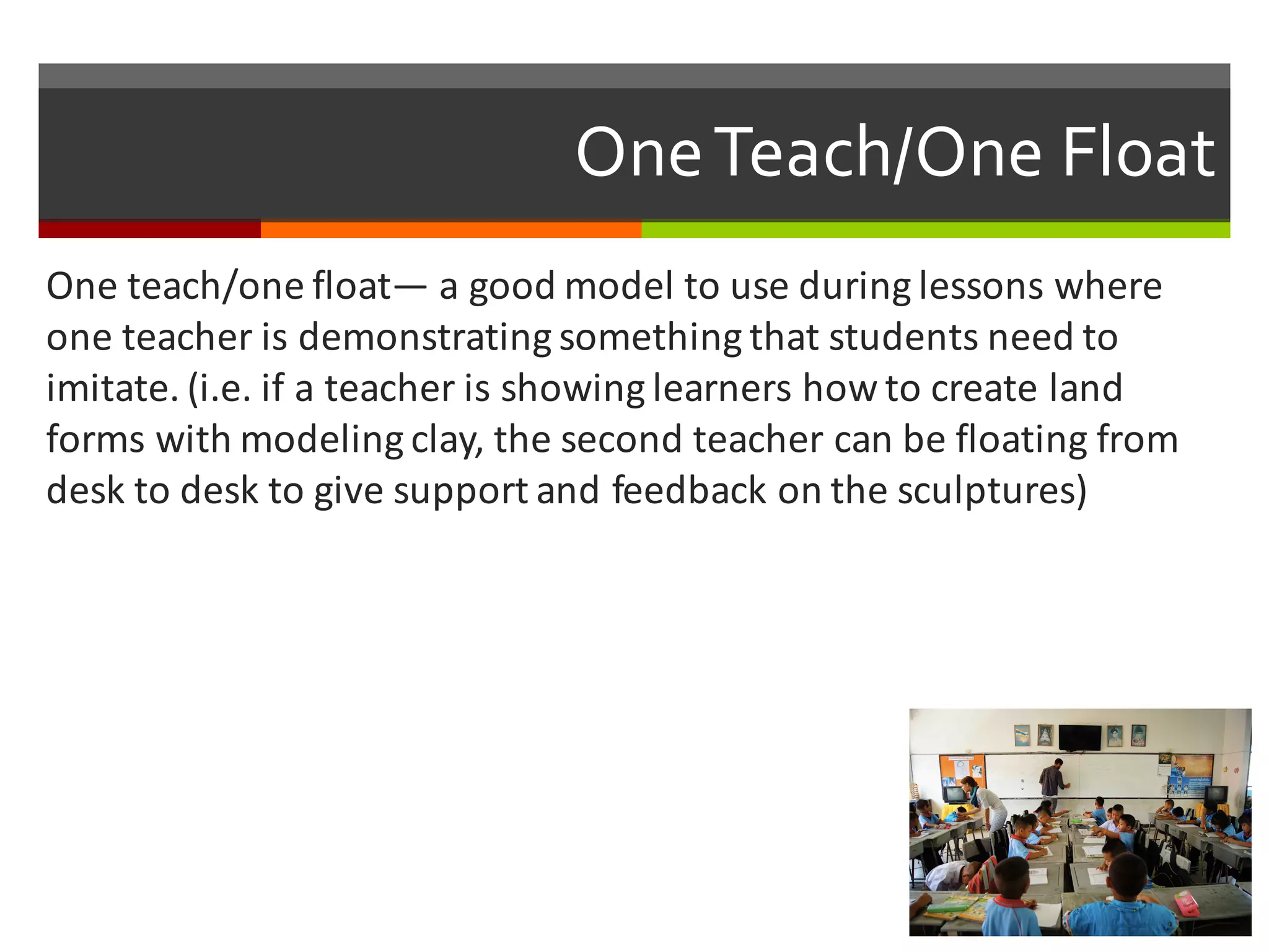 One  Teach/One  Float
One	
  teach/one	
  float— a	
  good	
  model	
  to	
  use	
  during	
  lessons	
  where	
  
one	
  teacher	
  is	
  demonstrating	
  something	
  that	
  students	
  need	
  to	
  
imitate.	
  (i.e.	
  if	
  a	
  teacher	
  is	
  showing	
  learners	
  how	
  to	
  create	
  land	
  
forms	
  with	
  modeling	
  clay,	
  the	
  second	
  teacher	
  can	
  be	
  floating	
  from	
  
desk	
  to	
  desk	
  to	
  give	
  support	
  and	
  feedback	
  on	
  the	
  sculptures)
 