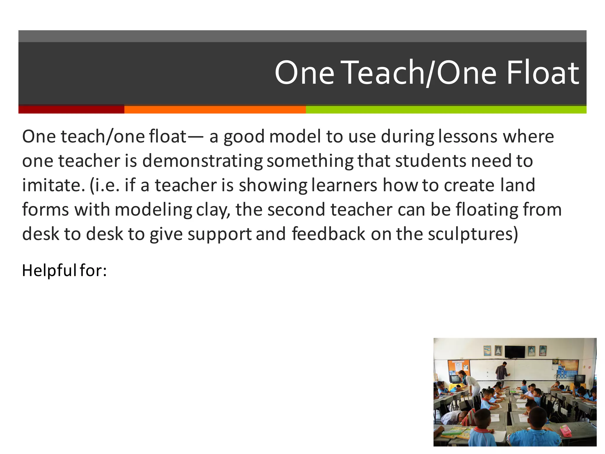 One  Teach/One  Float
One	
  teach/one	
  float— a	
  good	
  model	
  to	
  use	
  during	
  lessons	
  where	
  
one	
  teacher	
  is	
  demonstrating	
  something	
  that	
  students	
  need	
  to	
  
imitate.	
  (i.e.	
  if	
  a	
  teacher	
  is	
  showing	
  learners	
  how	
  to	
  create	
  land	
  
forms	
  with	
  modeling	
  clay,	
  the	
  second	
  teacher	
  can	
  be	
  floating	
  from	
  
desk	
  to	
  desk	
  to	
  give	
  support	
  and	
  feedback	
  on	
  the	
  sculptures)
Helpful	
  for:
 