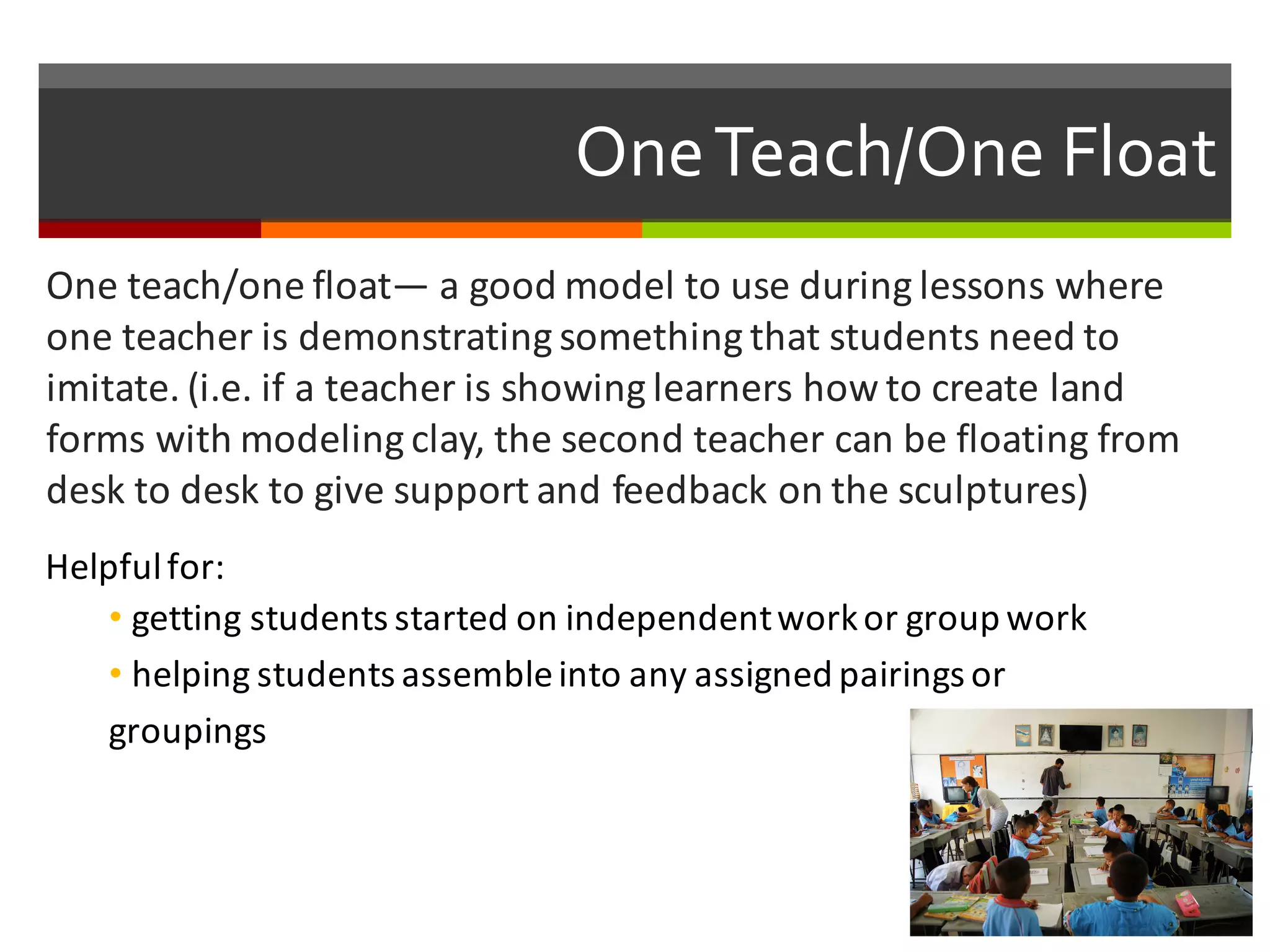 One  Teach/One  Float
One	
  teach/one	
  float— a	
  good	
  model	
  to	
  use	
  during	
  lessons	
  where	
  
one	
  teacher	
  is	
  demonstrating	
  something	
  that	
  students	
  need	
  to	
  
imitate.	
  (i.e.	
  if	
  a	
  teacher	
  is	
  showing	
  learners	
  how	
  to	
  create	
  land	
  
forms	
  with	
  modeling	
  clay,	
  the	
  second	
  teacher	
  can	
  be	
  floating	
  from	
  
desk	
  to	
  desk	
  to	
  give	
  support	
  and	
  feedback	
  on	
  the	
  sculptures)
Helpful	
  for:
• getting	
  students	
  started	
  on	
  independent	
  work	
  or	
  group	
  work	
  
• helping	
  students	
  assemble	
  into	
  any	
  assigned	
  pairings	
  or	
  
groupings
 