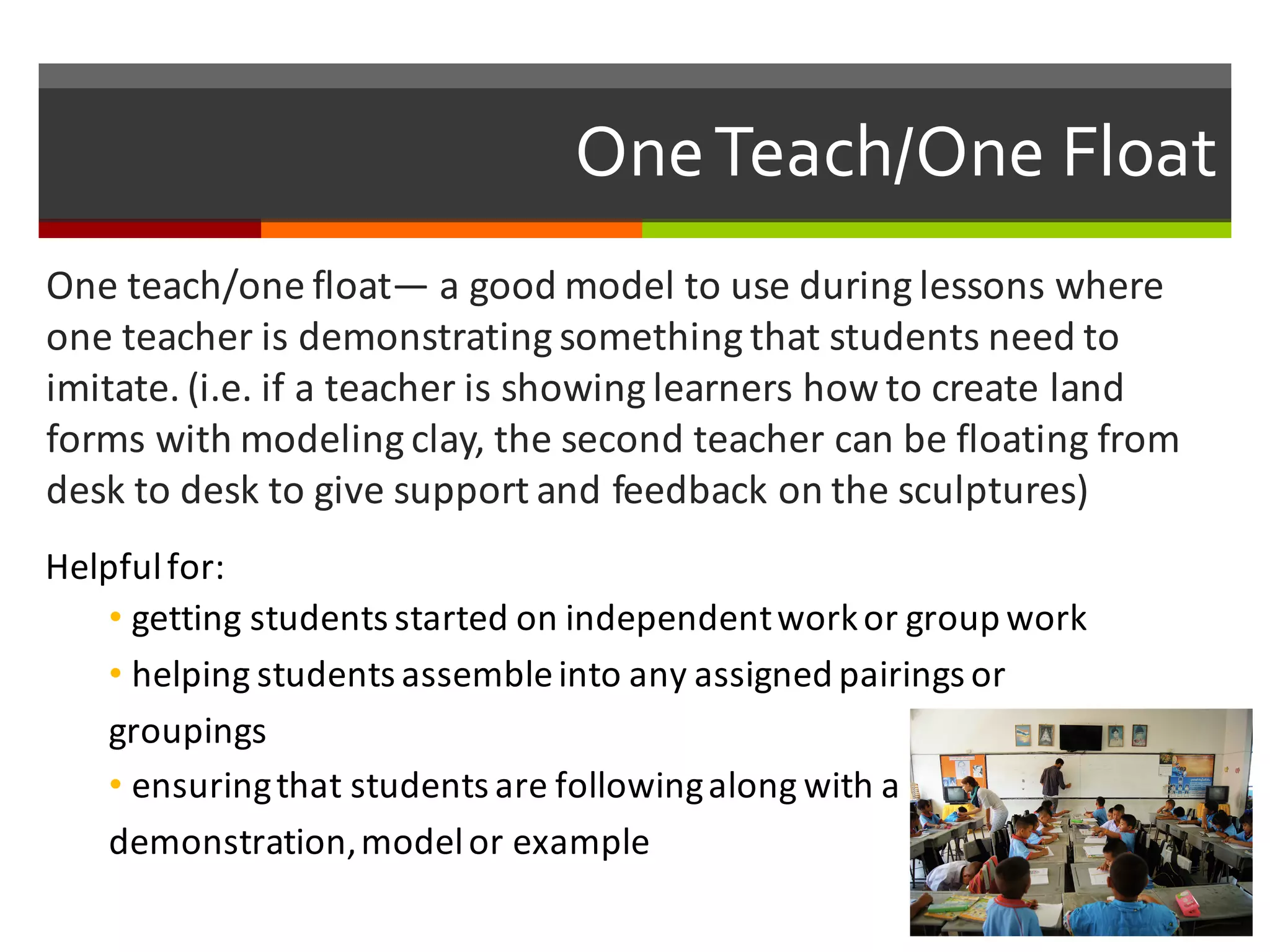 One  Teach/One  Float
One	
  teach/one	
  float— a	
  good	
  model	
  to	
  use	
  during	
  lessons	
  where	
  
one	
  teacher	
  is	
  demonstrating	
  something	
  that	
  students	
  need	
  to	
  
imitate.	
  (i.e.	
  if	
  a	
  teacher	
  is	
  showing	
  learners	
  how	
  to	
  create	
  land	
  
forms	
  with	
  modeling	
  clay,	
  the	
  second	
  teacher	
  can	
  be	
  floating	
  from	
  
desk	
  to	
  desk	
  to	
  give	
  support	
  and	
  feedback	
  on	
  the	
  sculptures)
Helpful	
  for:
• getting	
  students	
  started	
  on	
  independent	
  work	
  or	
  group	
  work	
  
• helping	
  students	
  assemble	
  into	
  any	
  assigned	
  pairings	
  or	
  
groupings
• ensuring	
  that	
  students	
  are	
  following	
  along	
  with	
  a	
  
demonstration,	
  model	
  or	
  example
 