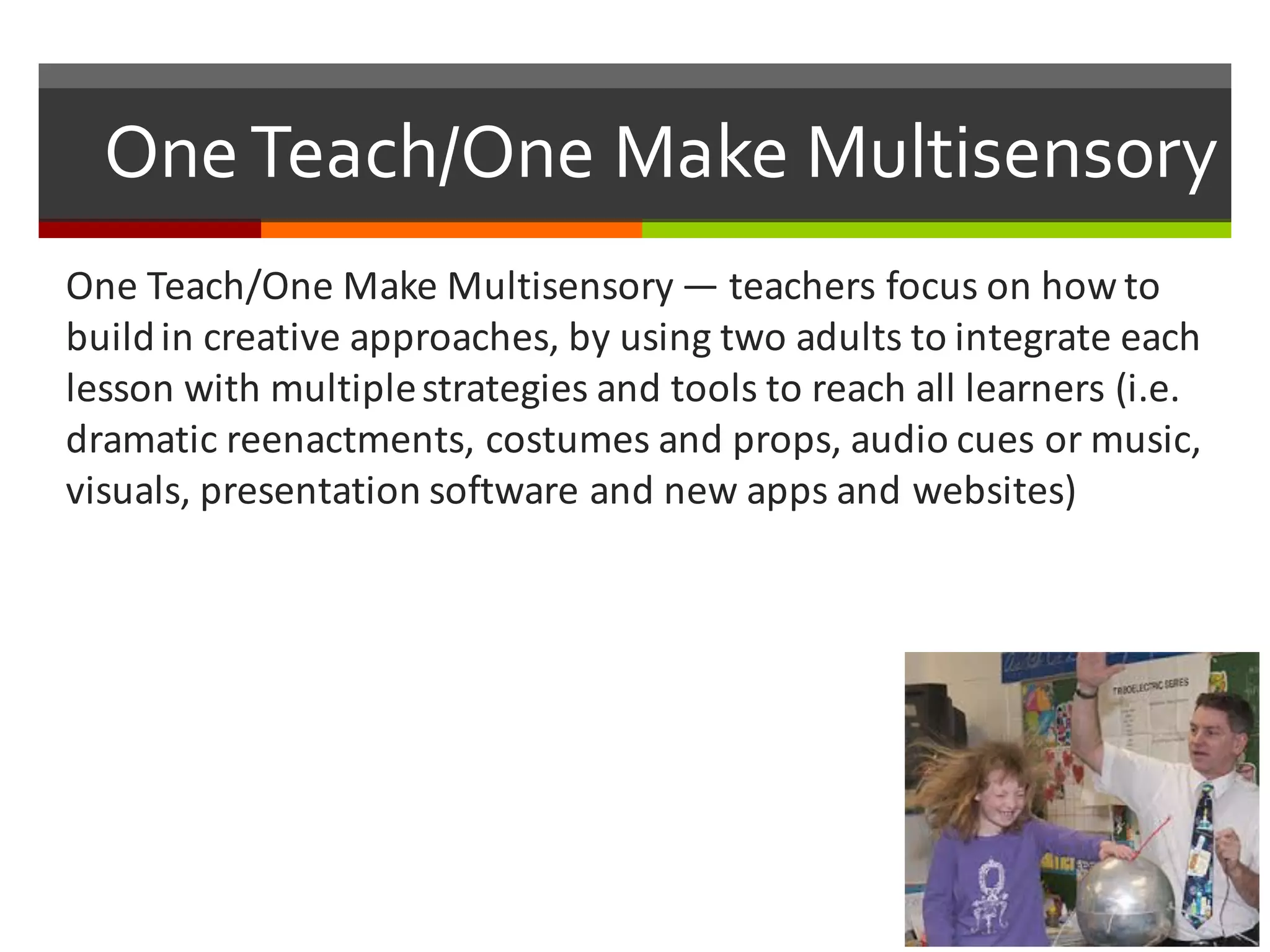 One  Teach/One  Make  Multisensory
One	
  Teach/One	
  Make	
  Multisensory — teachers	
  focus	
  on	
  how	
  to	
  
build	
  in	
  creative	
  approaches,	
  by	
  using	
  two	
  adults	
  to	
  integrate	
  each	
  
lesson	
  with	
  multiple	
  strategies	
  and	
  tools	
  to	
  reach	
  all	
  learners	
  (i.e.	
  
dramatic	
  reenactments,	
  costumes	
  and	
  props,	
  audio	
  cues	
  or	
  music,	
  
visuals,	
  presentation	
  software	
  and	
  new	
  apps	
  and	
  websites)
 