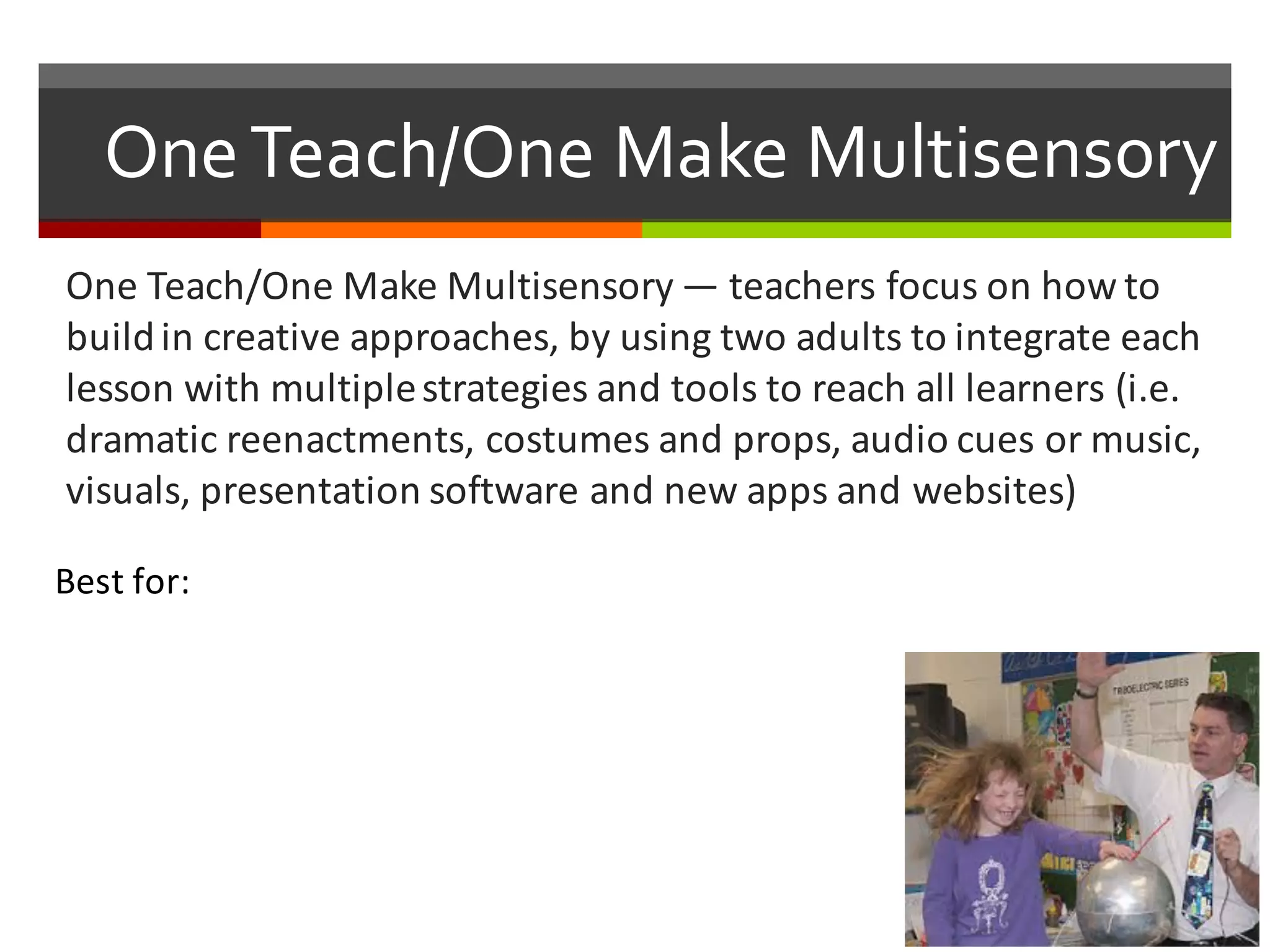 One  Teach/One  Make  Multisensory
One	
  Teach/One	
  Make	
  Multisensory — teachers	
  focus	
  on	
  how	
  to	
  
build	
  in	
  creative	
  approaches,	
  by	
  using	
  two	
  adults	
  to	
  integrate	
  each	
  
lesson	
  with	
  multiple	
  strategies	
  and	
  tools	
  to	
  reach	
  all	
  learners	
  (i.e.	
  
dramatic	
  reenactments,	
  costumes	
  and	
  props,	
  audio	
  cues	
  or	
  music,	
  
visuals,	
  presentation	
  software	
  and	
  new	
  apps	
  and	
  websites)
Best	
  for:
 