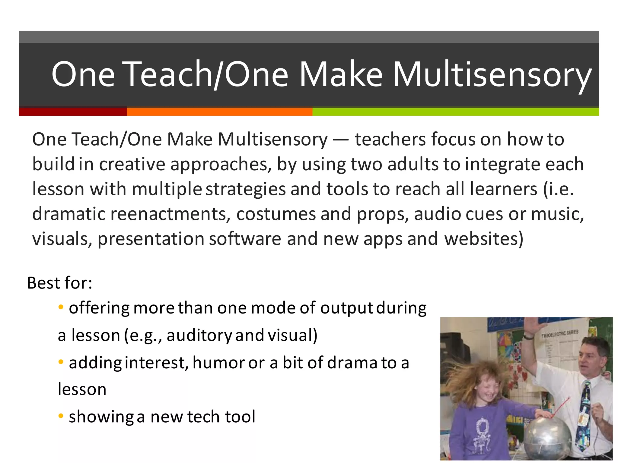 One  Teach/One  Make  Multisensory
One	
  Teach/One	
  Make	
  Multisensory — teachers	
  focus	
  on	
  how	
  to	
  
build	
  in	
  creative	
  approaches,	
  by	
  using	
  two	
  adults	
  to	
  integrate	
  each	
  
lesson	
  with	
  multiple	
  strategies	
  and	
  tools	
  to	
  reach	
  all	
  learners	
  (i.e.	
  
dramatic	
  reenactments,	
  costumes	
  and	
  props,	
  audio	
  cues	
  or	
  music,	
  
visuals,	
  presentation	
  software	
  and	
  new	
  apps	
  and	
  websites)
Best	
  for:
• offering	
  more	
  than	
  one	
  mode	
  of	
  output	
  during	
  
a	
  lesson	
  (e.g.,	
  auditory	
  and	
  visual)	
  
• adding	
  interest,	
  humor	
  or	
  a	
  bit	
  of	
  drama	
  to	
  a	
  
lesson	
  
• showing	
  a	
  new	
  tech	
  tool	
  
 