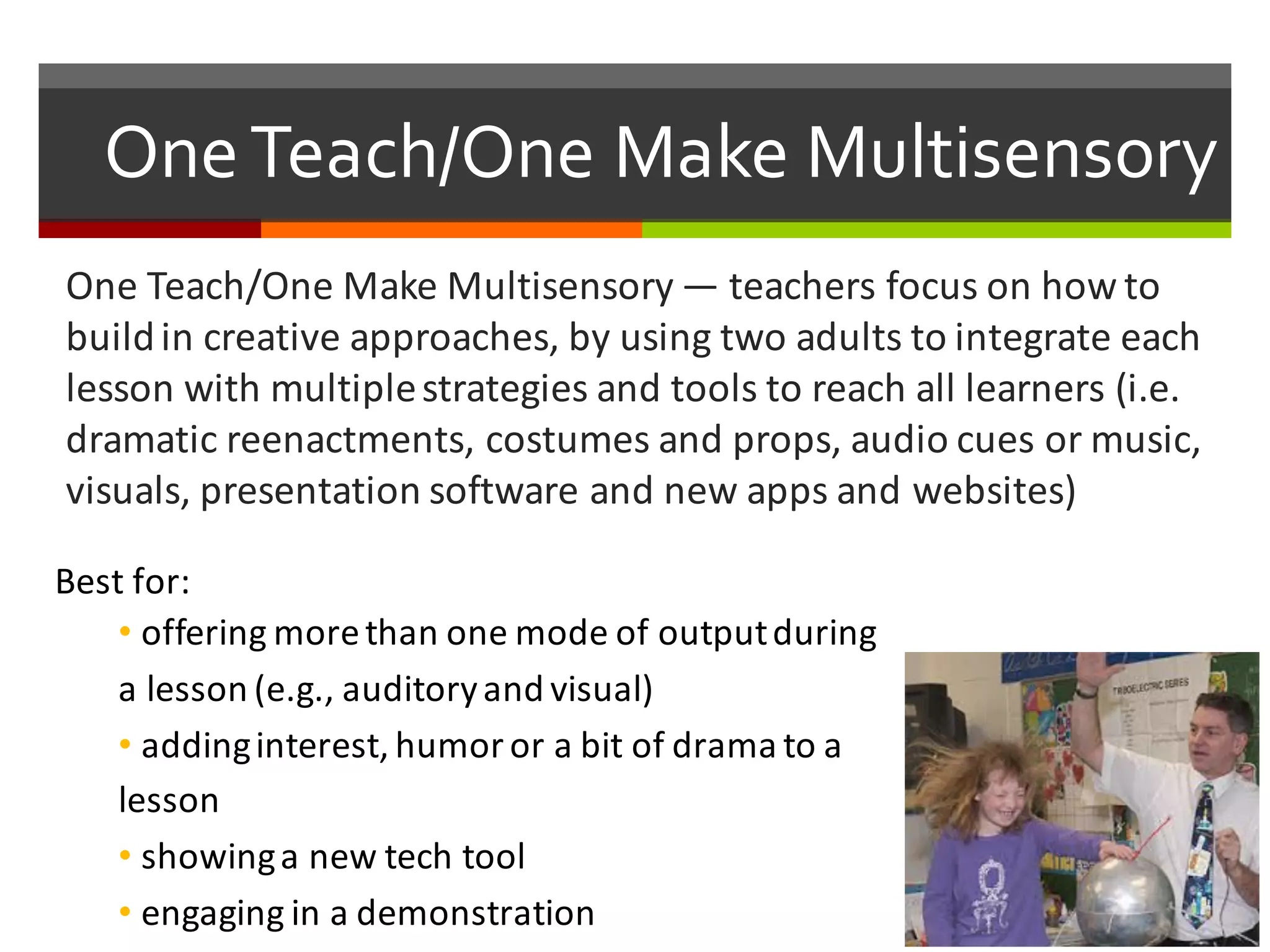 One  Teach/One  Make  Multisensory
One	
  Teach/One	
  Make	
  Multisensory — teachers	
  focus	
  on	
  how	
  to	
  
build	
  in	
  creative	
  approaches,	
  by	
  using	
  two	
  adults	
  to	
  integrate	
  each	
  
lesson	
  with	
  multiple	
  strategies	
  and	
  tools	
  to	
  reach	
  all	
  learners	
  (i.e.	
  
dramatic	
  reenactments,	
  costumes	
  and	
  props,	
  audio	
  cues	
  or	
  music,	
  
visuals,	
  presentation	
  software	
  and	
  new	
  apps	
  and	
  websites)
Best	
  for:
• offering	
  more	
  than	
  one	
  mode	
  of	
  output	
  during	
  
a	
  lesson	
  (e.g.,	
  auditory	
  and	
  visual)	
  
• adding	
  interest,	
  humor	
  or	
  a	
  bit	
  of	
  drama	
  to	
  a	
  
lesson	
  
• showing	
  a	
  new	
  tech	
  tool	
  
• engaging	
  in	
  a	
  demonstration	
  
 