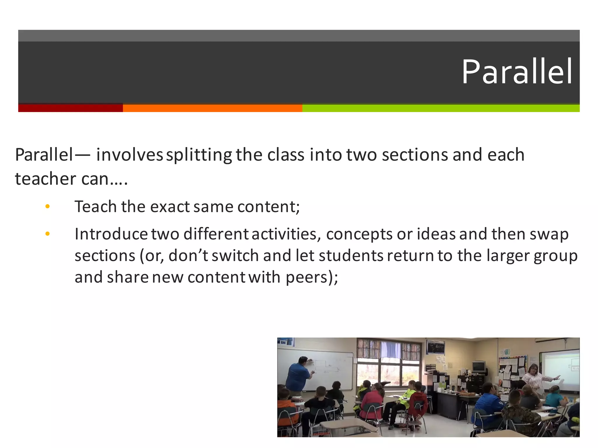 Parallel
Parallel— involves	
  splitting	
  the	
  class	
  into	
  two	
  sections	
  and	
  each	
  
teacher	
  can….	
  
• Teach	
  the	
  exact	
  same	
  content;
• Introduce	
  two	
  different	
  activities,	
  concepts	
  or	
  ideas	
  and	
  then	
  swap	
  
sections	
  (or,	
  don’t	
  switch	
  and	
  let	
  students	
  return	
  to	
  the	
  larger	
  group	
  
and	
  share	
  new	
  content	
  with	
  peers);
 
