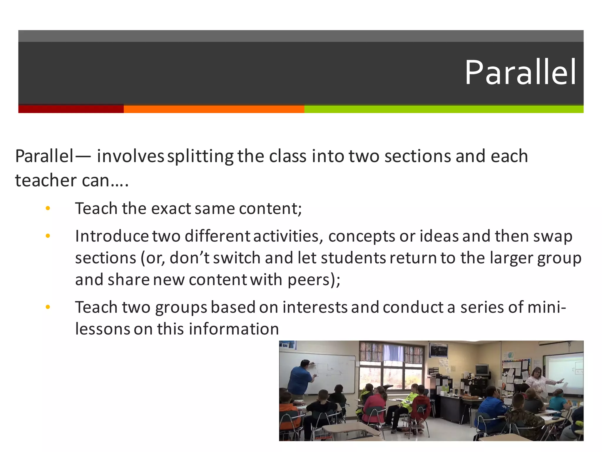 Parallel
Parallel— involves	
  splitting	
  the	
  class	
  into	
  two	
  sections	
  and	
  each	
  
teacher	
  can….	
  
• Teach	
  the	
  exact	
  same	
  content;
• Introduce	
  two	
  different	
  activities,	
  concepts	
  or	
  ideas	
  and	
  then	
  swap	
  
sections	
  (or,	
  don’t	
  switch	
  and	
  let	
  students	
  return	
  to	
  the	
  larger	
  group	
  
and	
  share	
  new	
  content	
  with	
  peers);
• Teach	
  two	
  groups	
  based	
  on	
  interests	
  and	
  conduct	
  a	
  series	
  of	
  mini-­‐
lessons	
  on	
  this	
  information
 