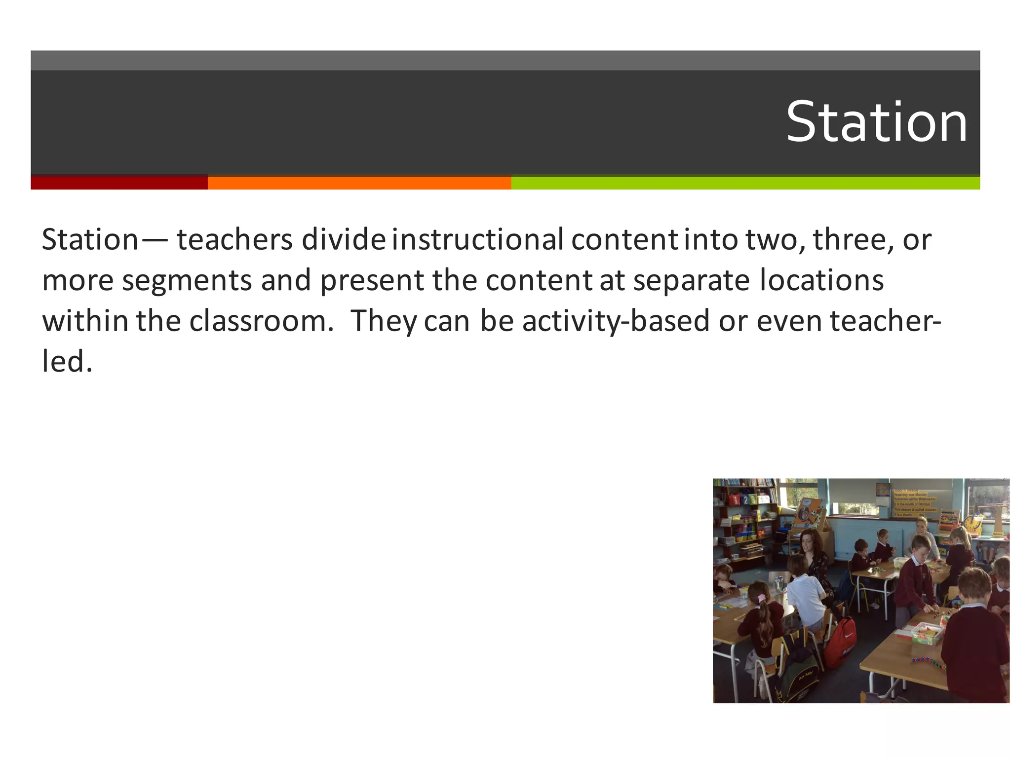 Station
Station— teachers	
  divide	
  instructional	
  content	
  into	
  two,	
  three,	
  or	
  
more	
  segments	
  and	
  present	
  the	
  content	
  at	
  separate	
  locations	
  
within	
  the	
  classroom.	
  	
  They	
  can	
  be	
  activity-­‐based	
  or	
  even	
  teacher-­‐
led.	
  
 