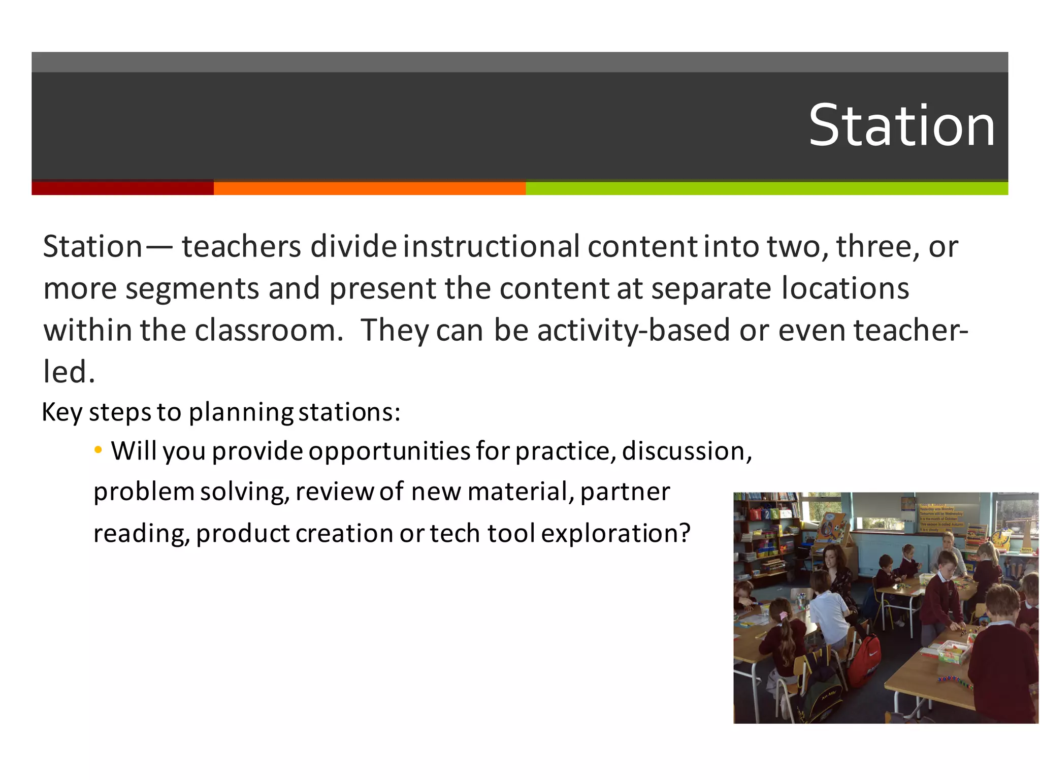 Station
Station— teachers	
  divide	
  instructional	
  content	
  into	
  two,	
  three,	
  or	
  
more	
  segments	
  and	
  present	
  the	
  content	
  at	
  separate	
  locations	
  
within	
  the	
  classroom.	
  	
  They	
  can	
  be	
  activity-­‐based	
  or	
  even	
  teacher-­‐
led.	
  
Key	
  steps	
  to	
  planning	
  stations:
• Will	
  you	
  provide	
  opportunities	
  for	
  practice,	
  discussion,	
  
problem	
  solving,	
  review	
  of	
  new	
  material,	
  partner	
  
reading,	
  product	
  creation	
  or	
  tech	
  tool	
  exploration?	
  
 