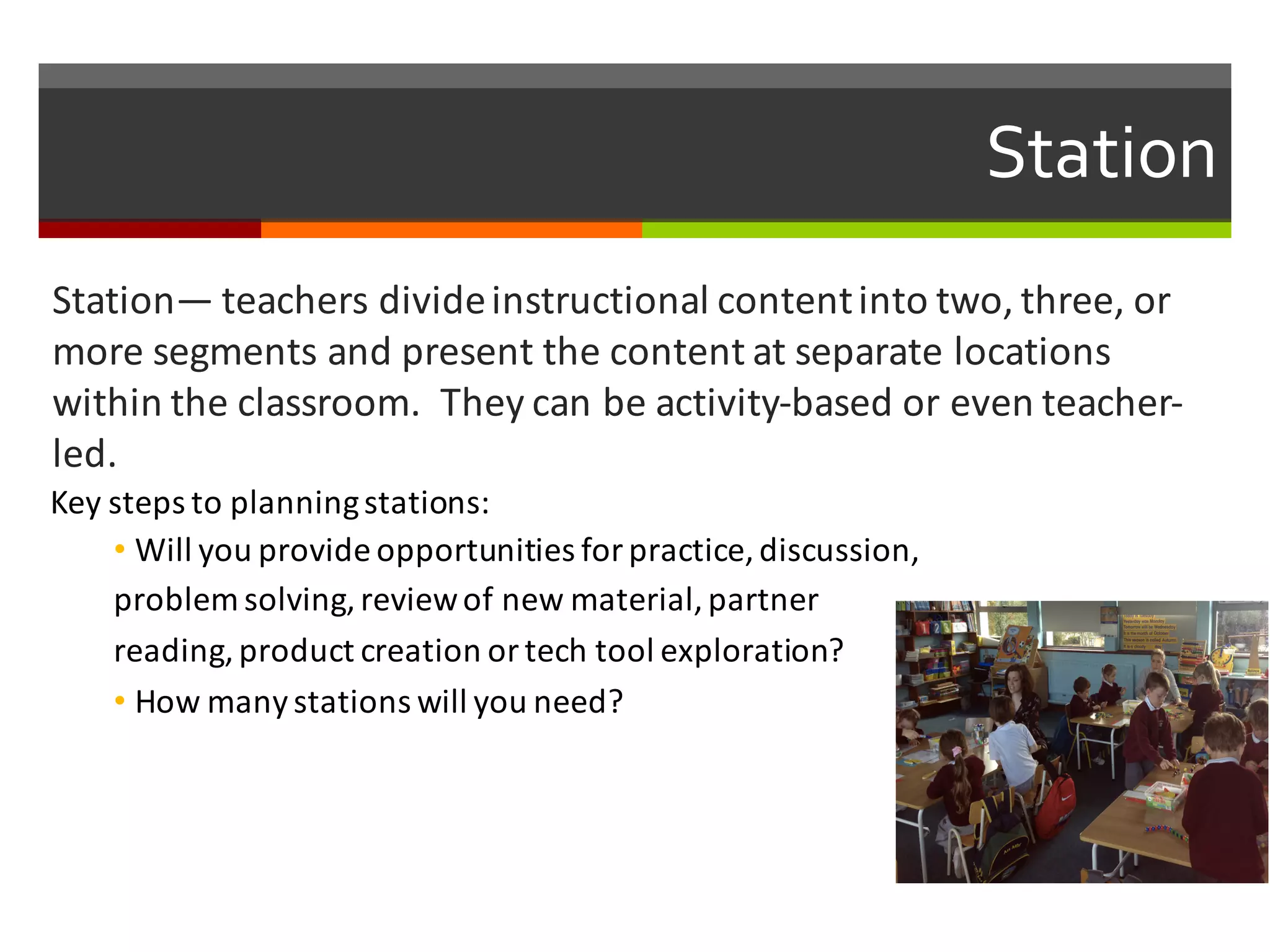 Station
Station— teachers	
  divide	
  instructional	
  content	
  into	
  two,	
  three,	
  or	
  
more	
  segments	
  and	
  present	
  the	
  content	
  at	
  separate	
  locations	
  
within	
  the	
  classroom.	
  	
  They	
  can	
  be	
  activity-­‐based	
  or	
  even	
  teacher-­‐
led.	
  
Key	
  steps	
  to	
  planning	
  stations:
• Will	
  you	
  provide	
  opportunities	
  for	
  practice,	
  discussion,	
  
problem	
  solving,	
  review	
  of	
  new	
  material,	
  partner	
  
reading,	
  product	
  creation	
  or	
  tech	
  tool	
  exploration?	
  
• How	
  many	
  stations	
  will	
  you	
  need?
 